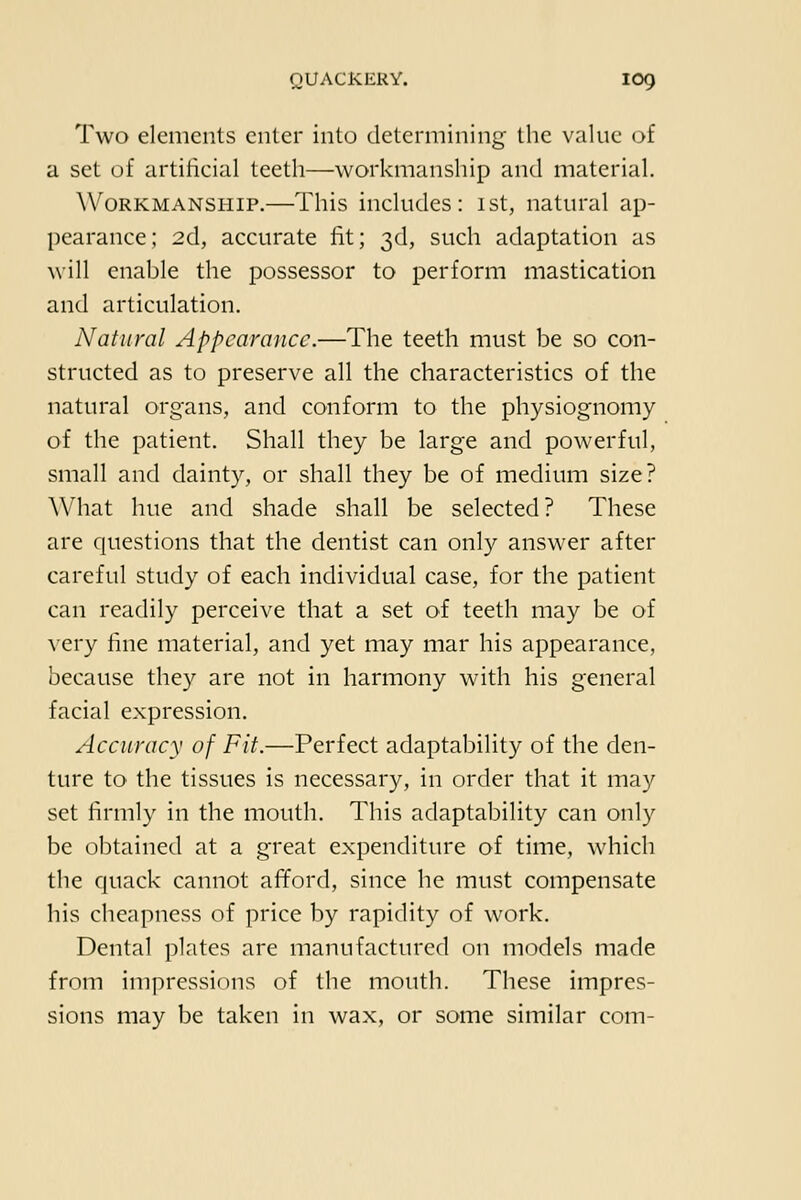 Two elements enter into determining the value of a set of artilieial teeth—workmanship and material. Workmanship.—This includes: ist, natural ap- pearance; 2d, accurate lit; 3d, such adaptation as will enable the possessor to perform mastication and articulation. Natural Appearance.—The teeth must be so con- structed as to preserve all the characteristics of the natural organs, and conform to the physiognomy of the patient. Shall they be large and powerful, small and dainty, or shall they be of medium size? What hue and shade shall be selected? These are questions that the dentist can only answer after careful study of each individual case, for the patient can readily perceive that a set of teeth may be of very fine material, and yet may mar his appearance, because they are not in harmony with his general facial expression. Accuracy of Fit.—Perfect adaptability of the den- ture to the tissues is necessary, in order that it may set firmly in the mouth. This adaptability can only be obtained at a great expenditure of time, which the quack cannot afford, since he must compensate his cheapness of price by rapidity of work. Dental plates are manufactured on models made from impressions of the mouth. These impres- sions may be taken in wax, or some similar com-