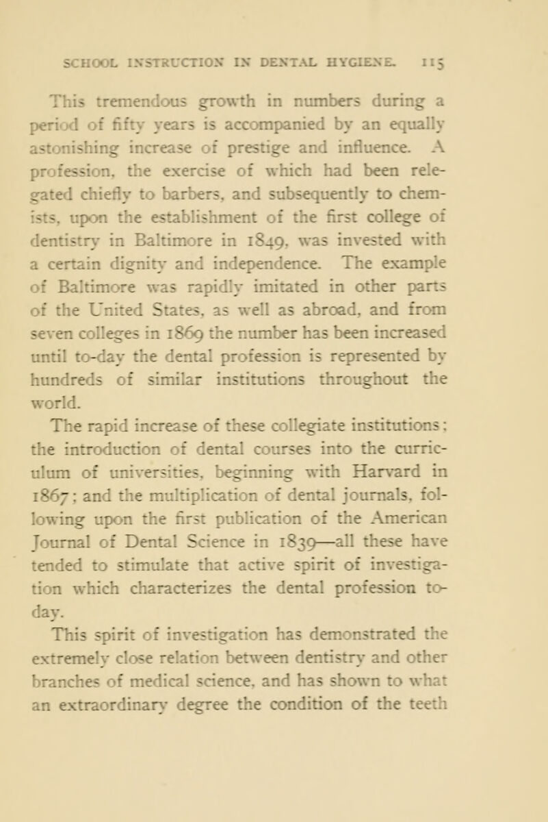 This tremendous growth in numbers during a period of fifty years is accompanied by an equally astonishing increase of prestige and influence. A profession, the exercise of which had been rele- gated chiefly to barbers, and subsequently to chem- ists, upon the establishment of the first college of dentistr\' in Baltimore in 1849, ^'^s invested with a certain dignit\- and independence. The example of Baltimore was rapidly imitated in other parts of the United States, as well as abroad, and from seven colleges in 1869 the number has been increased until to-day the dental profession is represented by hundreds of similar institutions throughout the world. The rapid increase of these collegiate institutions: the introduction of dental courses into the curric- ulum of universities, beginning with Harvard in 1867; and the multiplication of dental journals, fol- lowing upon the first publication of the American Journal of Dental Science in 1839—all these have tended to stimulate that active spirit of investiga- tion which characterizes the dental profession to- day. This spirit of investigation has dem.onstrated the extremely close relation between dentistr\- and other branches of medical science, and has shown to what an extraordinar>- degree the condition of the teeth