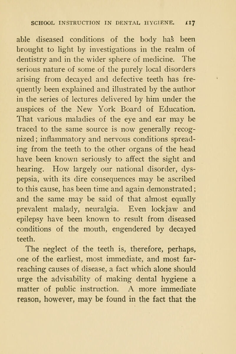 able diseased conditions of the body has been brought to Hght by investigations in the realm of dentistry and in the wider sphere of medicine. The serious nature of some of the purely local disorders arising from decayed and defective teeth has fre- quently been explained and illustrated by the author in the series of lectures delivered by him under the auspices of the New York Board of Education. That various maladies of the eye and ear may be traced to the same source is now generally recog- nized ; inflammatory and nervous conditions spread- ing from the teeth to the other organs of the head have been known seriously to affect the sight and hearing. How largely our national disorder, dys- pepsia, wath its dire consequences may be ascribed to this cause, has been time and again demonstrated; and the same may be said of that almost equally prevalent malady, neuralgia. Even lockjaw and epilepsy have been known to result from diseased conditions of the mouth, engendered by decayed teeth. The neglect of the teeth is, therefore, perhaps, one of the earliest, most immediate, and most far- reaching causes of disease, a fact which alone should urge the advisability of making dental hygiene a matter of public instruction. A more immediate reason, however, may be found in the fact that the