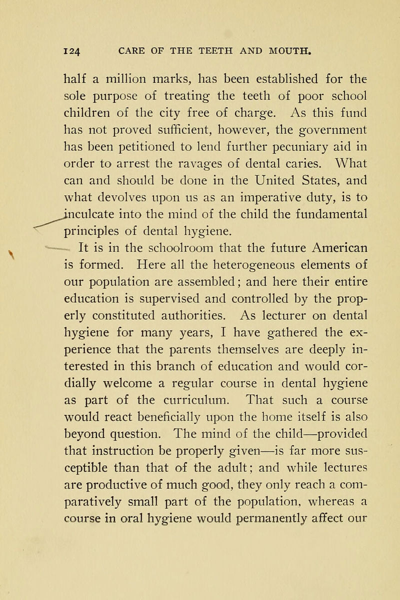 half a million marks, has been established for the sole purpose of treating the teeth of poor school children of the city free oi charge. As this fund has not proved sufficient, however, the government has been petitioned tO' lend further pecuniary aid in order to- arrest the ravages of dental caries. What can and should be done in the United States, and what devolves upon us as an imperative duty, is to J.nculcate into the mind of the child the fundamental principles of dental hygiene. It is in the schoolroom that the future American is formed. Here all the heterogeneous elements of our population are assembled; and here their entire education is supervised and controlled by the prop- erly constituted authorities. As lecturer on dental hygiene for many years, I have gathered the ex- perience that the parents themselves are deeply in- terested in this branch of education and would cor- dially welcome a regular course in dental hygiene as part of the curriculum. That such a course would react beneficially upon the home itself is also beyond question. The mind of the child—provided that instruction be properly given—is far more sus- ceptible than that of the adult; and while lectures are productive of much good, they only reach a com- paratively small part of the population, whereas a course in oral hygiene would permanently affect our