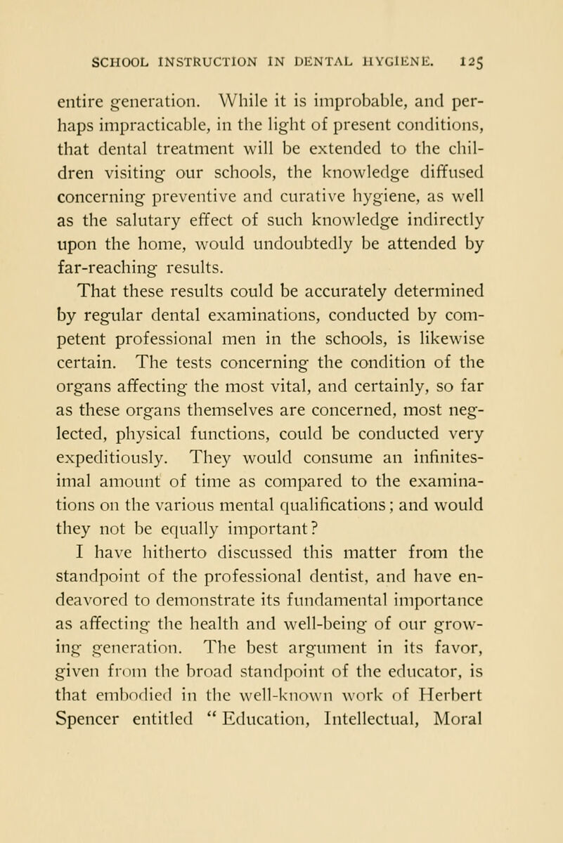 entire generation. While it is improbable, and per- haps impracticable, in the light of present conditions, that dental treatment will be extended to the chil- dren visiting- our schools, the knowledge diffused concerning preventive and curati\'e hygiene, as well as the salutary effect of such knowledge indirectly upon the home, would undoubtedly be attended by far-reaching results. That these results could be accurately determined by regular dental examinations, conducted by com- petent professional men in the schools, is likewise certain. The tests concerning the condition of the organs affecting the most vital, and certainly, so far as these organs themselves are concerned, most neg- lected, physical functions, could be conducted very expeditiously. They would consume an infinites- imal amount of time as compared to the examina- tions on the various mental qualifications; and would they not be equally important? I have hitherto discussed this matter from the standpoint of the professional dentist, and have en- deavored to demonstrate its fundamental importance as affecting the health and well-being of our grow- ing generation. The best argument in its favor, given from the broad standpoint of the educator, is that embodied in the well-known work of Herbert Spencer entitled  Education, Intellectual, Moral