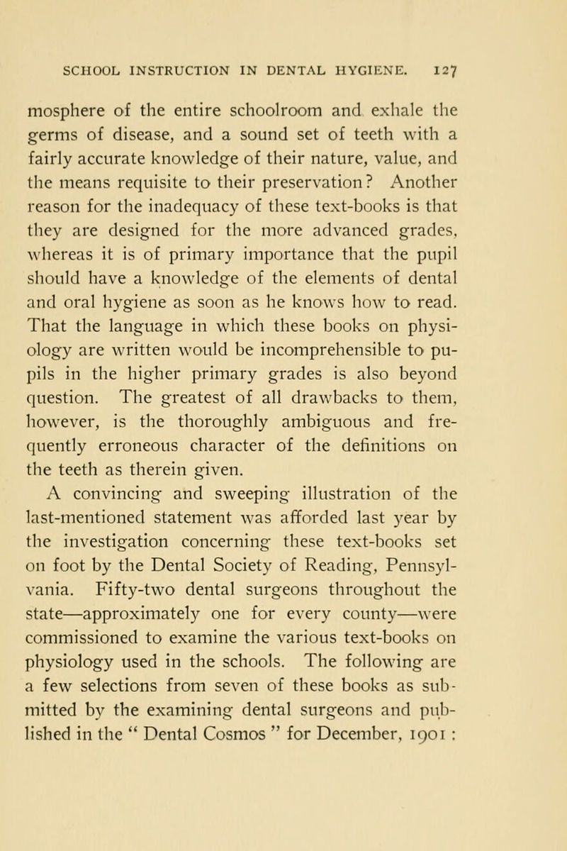 mosphere of the entire schoolroom and exhale the germs of disease, and a sound set of teeth with a fairly accurate knowledge of their nature, value, and the means requisite to their preservation? Another reason for the inadequacy of these text-books is that they are designed for the more advanced grades, whereas it is of primary importance that the pupil should have a knowledge of the elements of dental and oral hygiene as soon as he knows how to read. That the language in which these books on physi- ology are written would be incomprehensible tO' pu- pils in the higher primary grades is also beyond question. The greatest of all drawbacks to them, however, is the thoroughly ambiguous and fre- quently erroneous character of the definitions on the teeth as therein given. A convincing and sweeping illustration of the last-mentioned statement was afforded last year by the investigation concerning these text-books set on foot by the Dental Society of Reading, Pennsyl- vania. Fifty-two dental surgeons throughout the state—approximately one for every county—were commissioned to examine the various text-books on physiology used in the schools. The following are a few selections from seven of these books as sub- mitted by the examining dental surgeons and pub- lished in the  Dental Cosmos  for December, 1901: