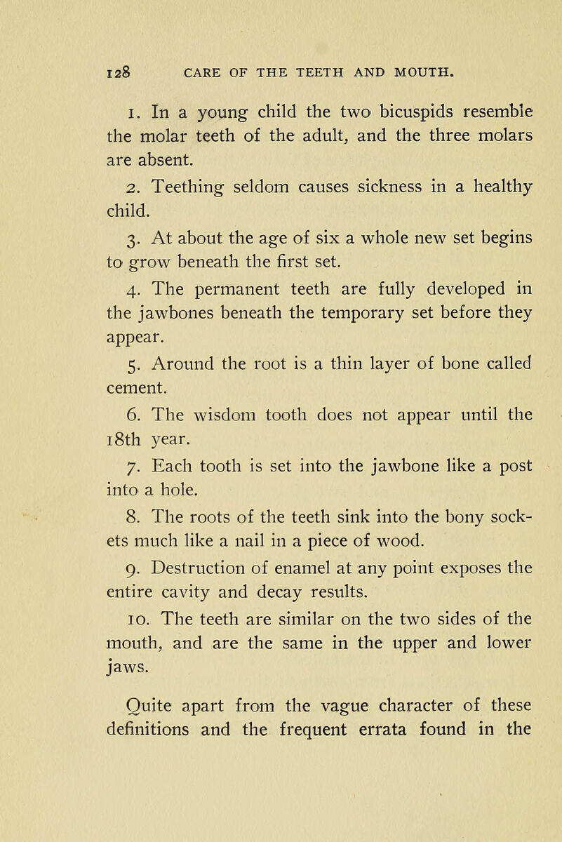 1. In a young child the two bicuspids resemble the molar teeth of the adult, and the three molars are absent. 2. Teething seldom causes sickness in a healthy child. 3. At about the age of six a whole new set begins to grow beneath the first set. 4. The permanent teeth are fully developed in the jawbones beneath the temporary set before they appear. 5. Around the root is a thin layer of bone called cement. 6. The wisdom tooth does not appear until the 18th year. 7. Each tooth is set into the jawbone like a post intO' a hole. 8. The roots of the teeth sink into the bony sock- ets much like a nail in a piece of wood. 9. Destruction of enamel at any point exposes the entire cavity and decay results. 10. The teeth are similar on the two sides of the mouth, and are the same in the upper and lower jaws. Quite apart from the vague character of these definitions and the frequent errata found in the