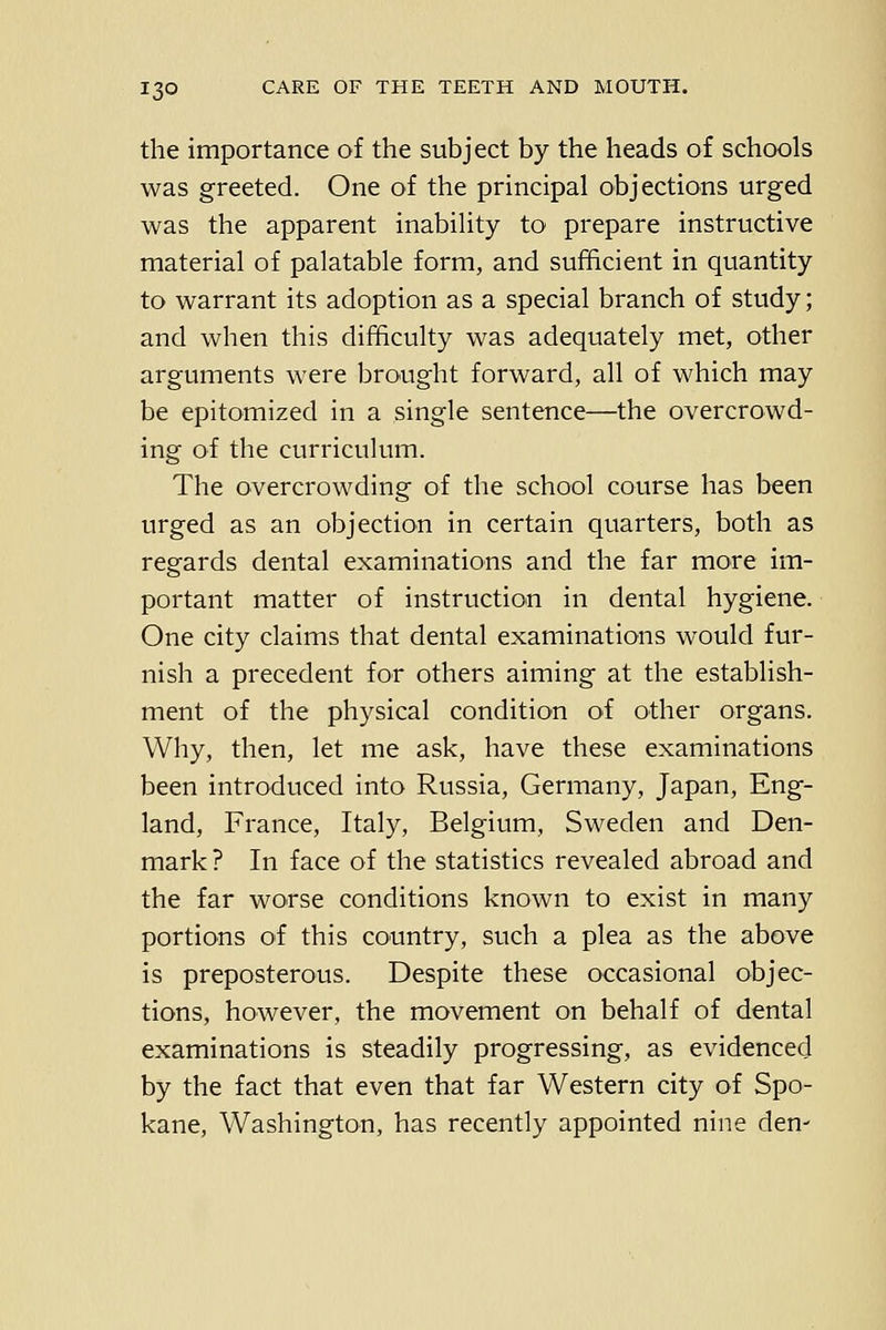 the importance of the subject by the heads of schools was greeted. One of the principal objections urged was the apparent inability to prepare instructive material of palatable form, and sufficient in quantity to warrant its adoption as a special branch of study; and when this difficulty was adequately met, other arguments were brought forward, all of which may be epitomized in a single sentence—the overcrowd- ing of the curriculum. The overcrowding of the school course has been urged as an objection in certain quarters, both as regards dental examinations and the far more im- portant matter of instruction in dental hygiene. One city claims that dental examinations would fur- nish a precedent for others aiming at the establish- ment of the physical condition of other organs. Why, then, let me ask, have these examinations been introduced into Russia, Germany, Japan, Eng- land, France, Italy, Belgium, Sweden and Den- mark ? In face of the statistics revealed abroad and the far worse conditions known to exist in many portions of this country, such a plea as the above is preposterous. Despite these occasional objec- tions, however, the movement on behalf of dental examinations is steadily progressing, as evidenced by the fact that even that far Western city of Spo- kane, Washington, has recently appointed nine den-