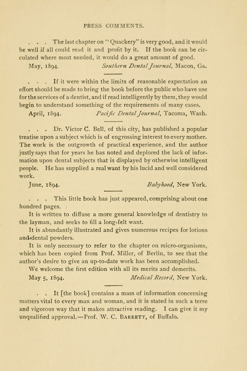 . . . The last chapter on  Quackery is very good, and it would be well if all could read it and profit by it. If the book can be cir- culated where most needed, it would do a great amount of good. May, 1894. Southern Dental Journal, Macon, Ga, If it were within the limits of reasonable expectation an effort should be made to bring the book before the public who have use for the services of a dentist, and if read intelligently by them, they would begin to understand something of the requirements of many cases. April, 1894. Pacific Dental Journal, Tacoma, Wash. . . Dr. Victor C. Bell, of this city, has published a popular treatise upon a subject which is of engrossing interest to every mother. The work is the outgrowth of practical experience, and the author justly says that for years he has noted and deplored the lack of infor- mation upon dental subjects that is displayed by otherwise intelligent people. He has supplied a real want by his lucid and well considered work. June, 1894. Babyhood, New York. This little book has just appeared, comprising about one hundred pages. It is written to diffuse a more general knowledge of dentistry to the layman, and seeks to fill a long-felt want. It is abundantly illustrated and gives numerous recipes for lotions and^dental powders. It is only necessary to refer to the chapter on micro-organisms, which has been copied from Prof. Miller, of Berlin, to see that the author's desire to give an up-to-date work has been accomplished. We welcome the first edition with all its merits and demerits. May 5, 1894. Medical Record, New York. . . It [the book] contains a mass of information concerning matters vital to every man and woman, and it is stated in such a terse and vigorous way that it makes attractive reading. I can give it my unqualified approval.—Prof. W. C. Barrett, of Buffalo.