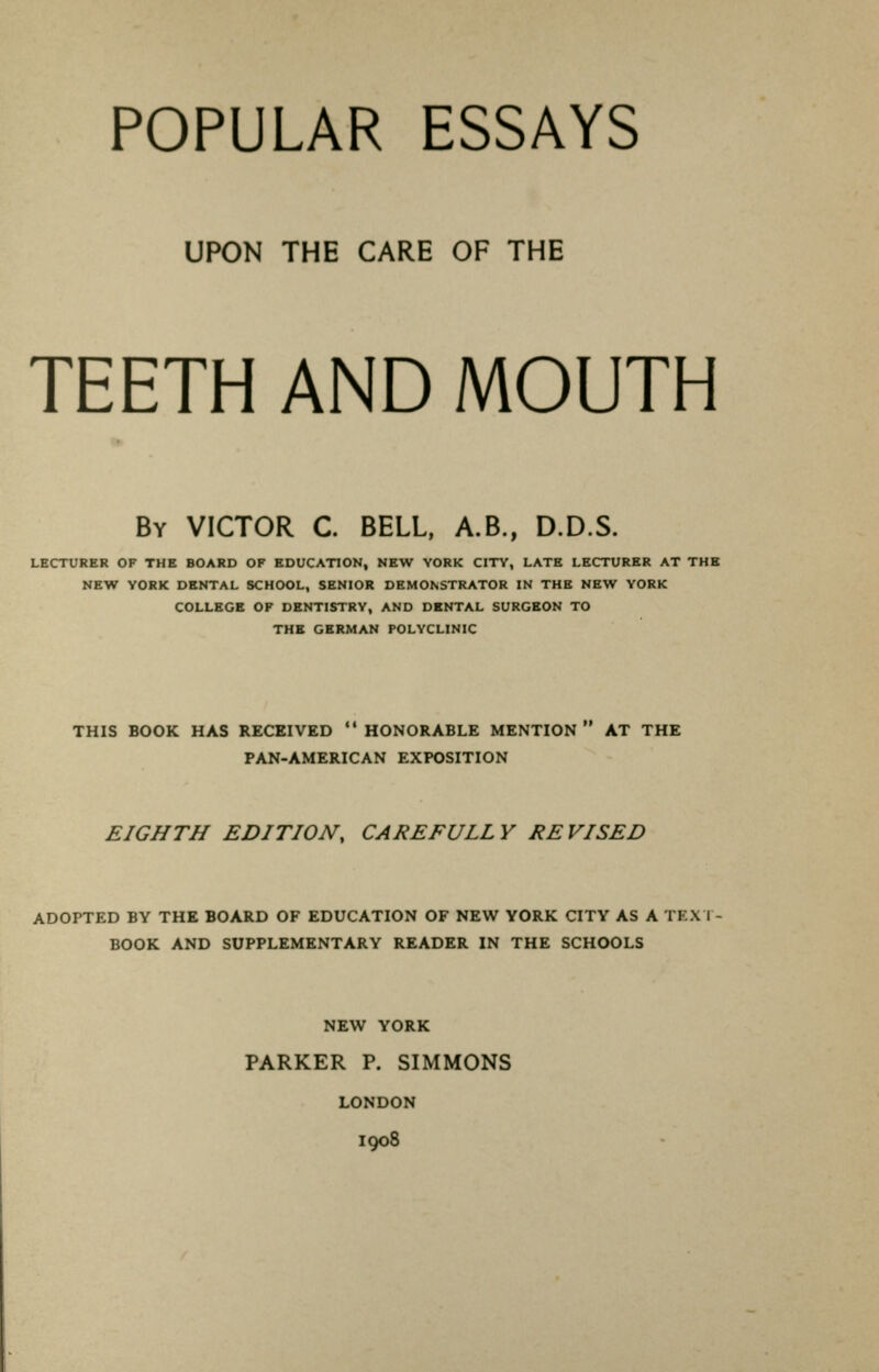 UPON THE CARE OF THE TEETH AND MOUTH By VICTOR C. BELL, A.B., D.D.S. LECTURER OF THE BOARD OF EDUCATION, NEW YORK CITY, LATE LECTURER AT THE NEW YORK DENTAL SCHOOL, SENIOR DEMONSTRATOR IN THE NEW YORK COLLEGE OF DENTISTRY, AND DENTAL SURGEON TO THE GERMAN POLYCLINIC THIS BOOK HAS RECEIVED HONORABLE MENTION AT THE PAN-AMERICAN EXPOSITION EIGHTH EDITION, CAREFULLY REVISED ADOPTED BY THE BOARD OF EDUCATION OF NEW YORK CITY AS A IK.XI BOOK AND SUPPLEMENTARY READER IN THE SCHOOLS NEW YORK PARKER P. SIMMONS LONDON I908