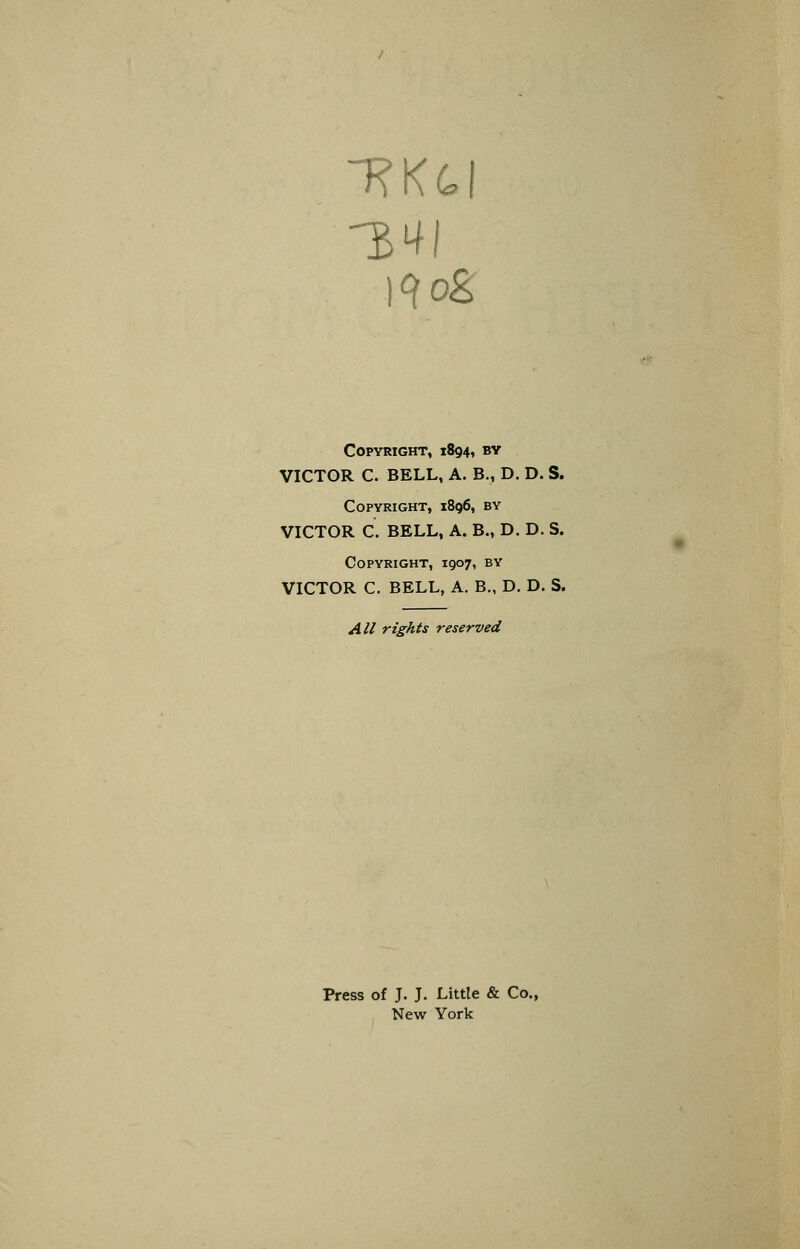 34 )^og Copyright, 1894, by VICTOR C. BELL, A. B., D. D. S. Copyright, 1896, by VICTOR C. BELL, A. B., D. D. S. Copyright, 1907, by VICTOR C. BELL, A. B., D. D. S. All rights reserved Press of J. J. Little & Co., New York