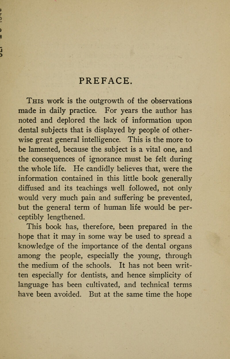 PREFACE. This work is the outgrowth of the observations made in daily practice. For years the author has noted and deplored the lack of information upon dental subjects that is displayed by people of other- wise great general intelligence. This is the more to be lamented, because the subject is a vital one, and the consequences of ignorance must be felt during the whole life. He candidly believes that, were the information contained in this little book generally diffused and its teachings well followed, not only would very much pain and suffering be prevented, but the general term of human life would be per- ceptibly lengthened. This book has, therefore, been prepared in the hope that it may in some way be used to spread a knowledge of the importance of the dental organs among the people, especially the young, through the medium of the schools. It has not been writ- ten especially for dentists, and hence simplicity of language has been cultivated, and technical terms have been avoided. But at the same time the hope