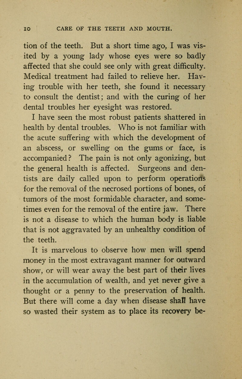 tion of the teeth. But a short time ago, I was vis- ited by a young lady whose eyes were so badly affected that she could see only with great difficulty. Medical treatment had failed to relieve her. Hav- ing trouble with her teeth, she found it necessary to consult the dentist; and with the curing of her dental troubles her eyesight was restored. I have seen the most robust patients shattered in health by dental troubles. Who is not familiar with the acute suffering with which the development of an abscess, or swelling on the gums or face, is accompanied? The pain is not only agonizing, but the general health is affected. Surgeons and den- tists are daily called upon to perform operations for the removal of the necrosed portions of bones, of tumors of the most formidable character, and some- times even for the removal of the entire jaw. There is not a disease to which the human body is liable that is not aggravated by an unhealthy condition of the teeth. It is marvelous to observe how men will spend money in the most extravagant manner for outward show, or will wear away the best part of their lives in the accumulation of wealth, and yet never give a thought or a penny to the preservation of health. But there will come a day when disease shall have so wasted their system as to place its recovery be-