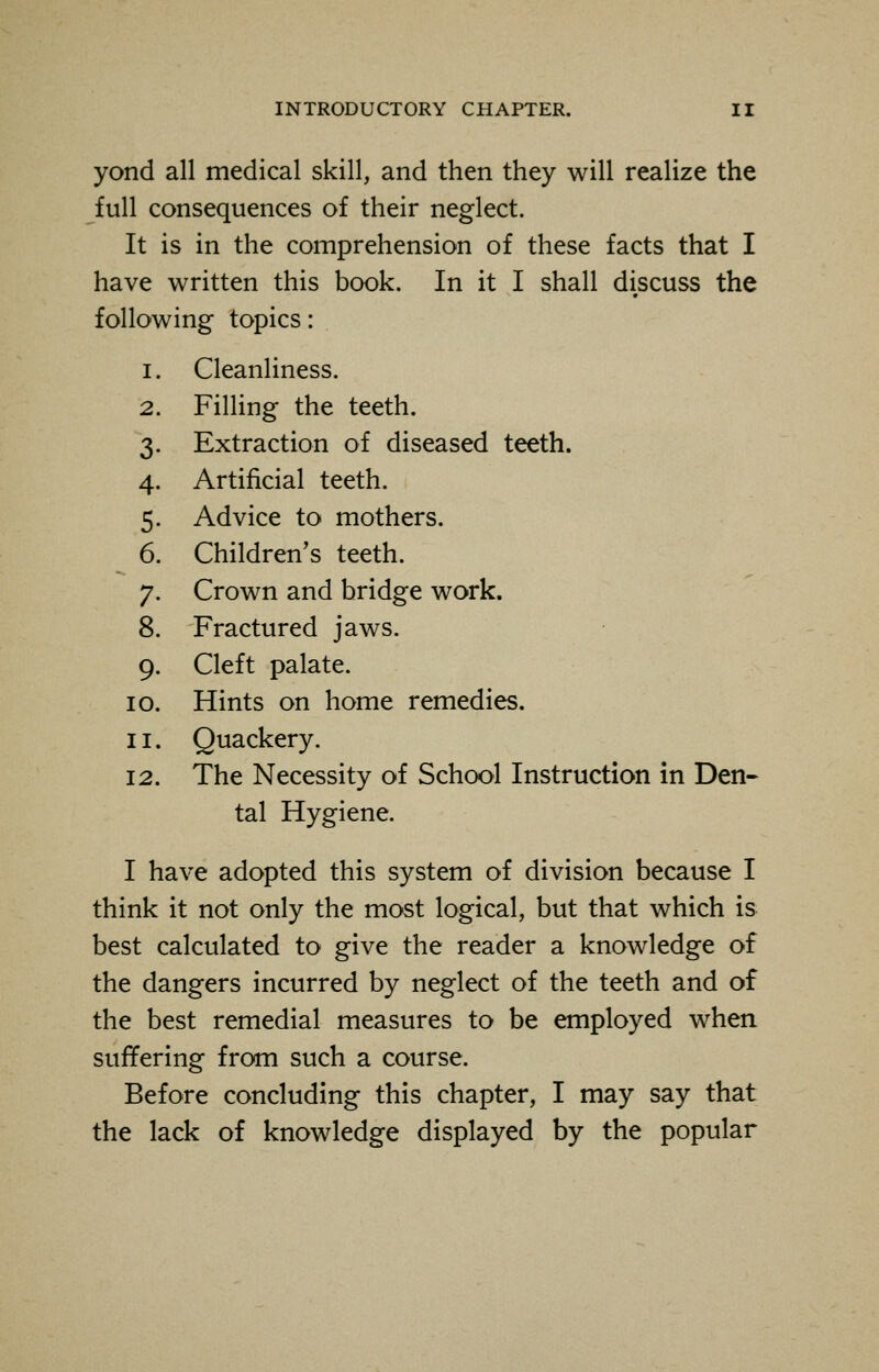 yond all medical skill, and then they will realize the full consequences of their neglect. It is in the comprehension of these facts that I have written this book. In it I shall discuss the following topics: i. Cleanliness. 2. Filling the teeth. 3. Extraction of diseased teeth. 4. Artificial teeth. 5. Advice to mothers. 6. Children's teeth. 7. Crown and bridge work. 8. Fractured jaws. 9. Cleft palate. 10. Hints on home remedies. 11. Quackery. 12. The Necessity of School Instruction in Den- tal Hygiene. I have adopted this system of division because I think it not only the most logical, but that which is best calculated to give the reader a knowledge of the dangers incurred by neglect of the teeth and of the best remedial measures to be employed when suffering from such a course. Before concluding this chapter, I may say that the lack of knowledge displayed by the popular