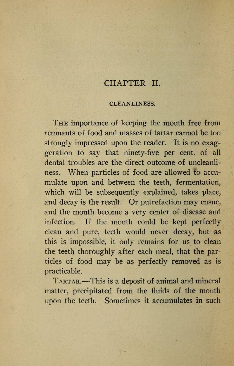CLEANLINESS. The importance of keeping the mouth free from remnants of food and masses of tartar cannot be too strongly impressed upon the reader. It is no exag- geration to say that ninety-five per cent, of all dental troubles are the direct outcome of uncleanli- ness. When particles of food are allowed to accu- mulate upon and between the teeth, fermentation, which will be subsequently explained, takes place, and decay is the result. Or putrefaction may ensue, and the mouth become a very center of disease and infection. If the mouth could be kept perfectly clean and pure, teeth would never decay, but as this is impossible, it only remains for us to clean the teeth thoroughly after each meal, that the par- ticles of food may be as perfectly removed as is practicable. Tartar.—This is a deposit of animal and mineral matter, precipitated from the fluids of the mouth upon the teeth. Sometimes it accumulates in such