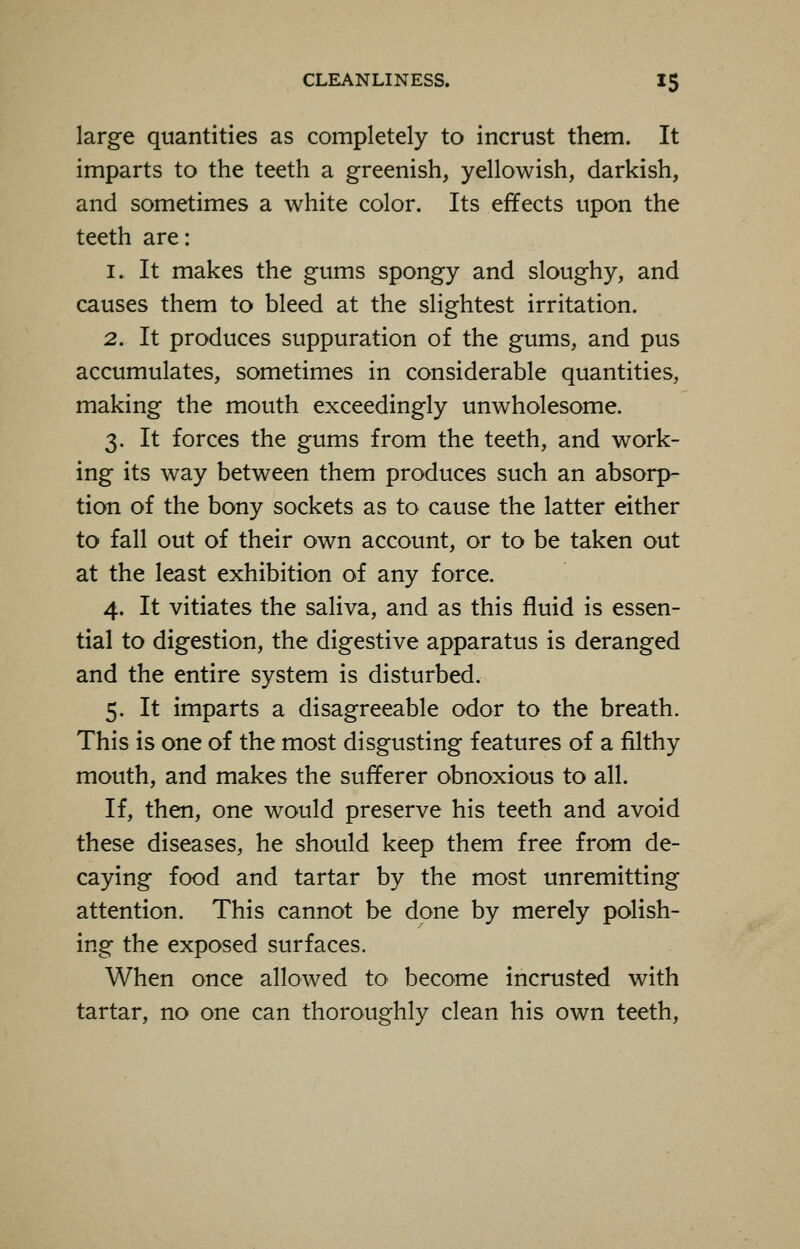 large quantities as completely to incrust them. It imparts to the teeth a greenish, yellowish, darkish, and sometimes a white color. Its effects upon the teeth are: i. It makes the gums spongy and sloughy, and causes them to bleed at the slightest irritation. 2. It produces suppuration of the gums, and pus accumulates, sometimes in considerable quantities, making the mouth exceedingly unwholesome. 3. It forces the gums from the teeth, and work- ing its way between them produces such an absorp- tion of the bony sockets as to cause the latter either to fall out of their own account, or to be taken out at the least exhibition of any force. 4. It vitiates the saliva, and as this fluid is essen- tial to digestion, the digestive apparatus is deranged and the entire system is disturbed. 5. It imparts a disagreeable odor to the breath. This is one of the most disgusting features of a filthy mouth, and makes the sufferer obnoxious to all. If, then, one would preserve his teeth and avoid these diseases, he should keep them free from de- caying food and tartar by the most unremitting attention. This cannot be done by merely polish- ing the exposed surfaces. When once allowed to become incrusted with tartar, no one can thoroughly clean his own teeth,