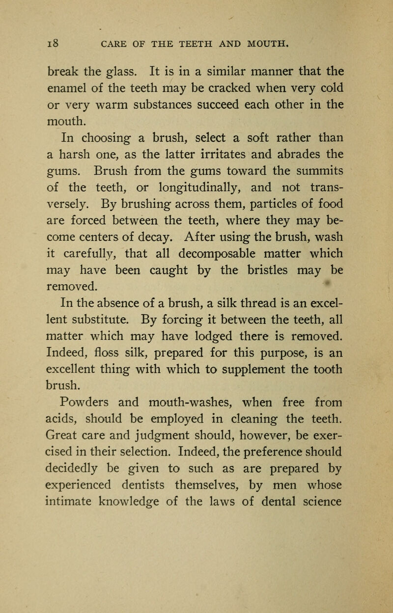 break the glass. It is in a similar manner that the enamel of the teeth may be cracked when very cold or very warm substances succeed each other in the mouth. In choosing a brush, select a soft rather than a harsh one, as the latter irritates and abrades the gums. Brush from the gums toward the summits of the teeth, or longitudinally, and not trans- versely. By brushing across them, particles of food are forced between the teeth, where they may be- come centers of decay. After using the brush, wash it carefully, that all decomposable matter which may have been caught by the bristles may be removed. In the absence of a brush, a silk thread is an excel- lent substitute. By forcing it between the teeth, all matter which may have lodged there is removed. Indeed, floss silk, prepared for this purpose, is an excellent thing with which to supplement the tooth brush. Powders and mouth-washes, when free from acids, should be employed in cleaning the teeth. Great care and judgment should, however, be exer- cised in their selection. Indeed, the preference should decidedly be given to such as are prepared by experienced dentists themselves, by men whose intimate knowledge of the laws of dental science