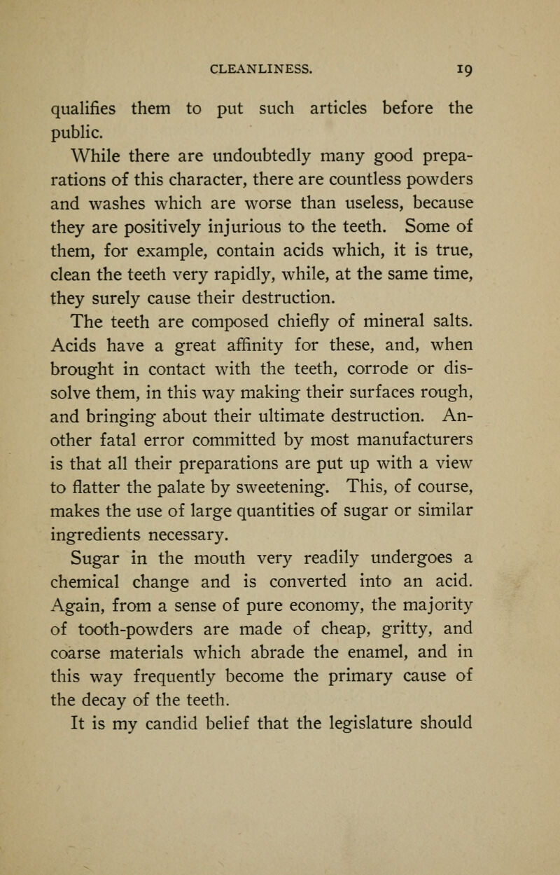 qualifies them to put such articles before the public. While there are undoubtedly many good prepa- rations of this character, there are countless powders and washes which are worse than useless, because they are positively injurious to the teeth. Some of them, for example, contain acids which, it is true, clean the teeth very rapidly, while, at the same time, they surely cause their destruction. The teeth are composed chiefly of mineral salts. Acids have a great affinity for these, and, when brought in contact with the teeth, corrode or dis- solve them, in this way making their surfaces rough, and bringing about their ultimate destruction. An- other fatal error committed by most manufacturers is that all their preparations are put up with a view to flatter the palate by sweetening. This, of course, makes the use of large quantities of sugar or similar ingredients necessary. Sugar in the mouth very readily undergoes a chemical change and is converted into an acid. Again, from a sense of pure economy, the majority of tooth-powders are made of cheap, gritty, and coarse materials which abrade the enamel, and in this way frequently become the primary cause of the decay of the teeth. It is my candid belief that the legislature should