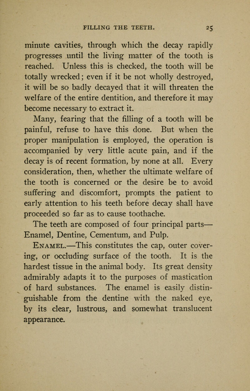 minute cavities, through which the decay rapidly progresses until the living matter of the tooth is reached. Unless this is checked, the tooth will be totally wrecked; even if it be not wholly destroyed, it will be so badly decayed that it will threaten the welfare of the entire dentition, and therefore it may become necessary to extract it. Many, fearing that the filling of a tooth will be painful, refuse to have this done. But when the proper manipulation is employed, the operation is accompanied by very little acute pain, and if the decay is of recent formation, by none at all. Every consideration, then, whether the ultimate welfare of the tooth is concerned or the desire be to avoid suffering and discomfort, prompts the patient to early attention to his teeth before decay shall have proceeded so far as to cause toothache. The teeth are composed of four principal parts— Enamel, Dentine, Cementum, and Pulp. Enamel.—This constitutes the cap, outer cover- ing, or occluding surface of the tooth. It is the hardest tissue in the animal body. Its great density admirably adapts it to the purposes of mastication of hard substances. The enamel is easily distin- guishable from the dentine with the naked eye, by its clear, lustrous, and somewhat translucent appearance.