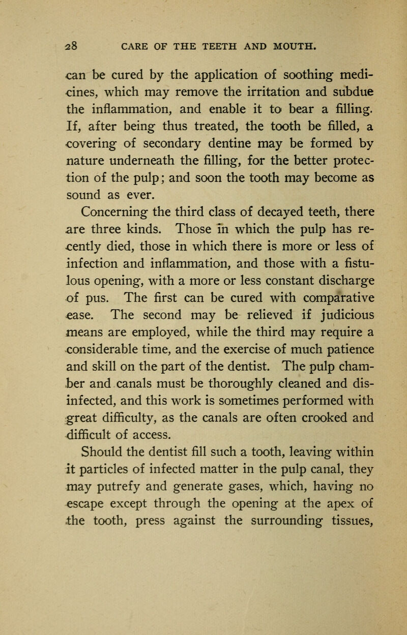 can be cured by the application of soothing medi- cines, which may remove the irritation and subdue the inflammation, and enable it to bear a filling. If, after being thus treated, the tooth be filled, a covering of secondary dentine may be formed by nature underneath the filling, for the better protec- tion of the pulp; and soon the tooth may become as sound as ever. Concerning the third class of decayed teeth, there are three kinds. Those in which the pulp has re- cently died, those in which there is more or less of infection and inflammation, and those with a fistu- lous opening, with a more or less constant discharge of pus. The first can be cured with comparative ease. The second may be relieved if judicious means are employed, while the third may require a considerable time, and the exercise of much patience and skill on the part of the dentist. The pulp cham- ber and canals must be thoroughly cleaned and dis- infected, and this work is sometimes performed with great difficulty, as the canals are often crooked and difficult of access. Should the dentist fill such a tooth, leaving within it particles of infected matter in the pulp canal, they may putrefy and generate gases, which, having no escape except through the opening at the apex of .the tooth, press against the surrounding tissues,