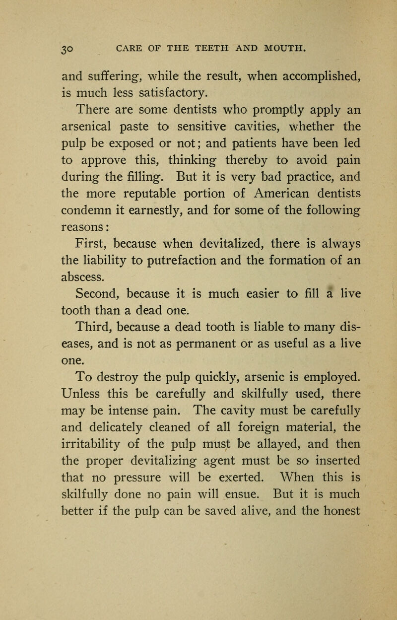 and suffering, while the result, when accomplished, is much less satisfactory. There are some dentists who promptly apply an arsenical paste to sensitive cavities, whether the pulp be exposed or not; and patients have been led to approve this, thinking thereby to avoid pain during the filling. But it is very bad practice, and the more reputable portion of American dentists condemn it earnestly, and for some of the following reasons: First, because when devitalized, there is always the liability to putrefaction and the formation of an abscess. Second, because it is much easier to fill a live tooth than a dead one. Third, because a dead tooth is liable to many dis- eases, and is not as permanent or as useful as a live one. To destroy the pulp quickly, arsenic is employed. Unless this be carefully and skilfully used, there may be intense pain. The cavity must be carefully and delicately cleaned of all foreign material, the irritability of the pulp must be allayed, and then the proper devitalizing agent must be so inserted that no pressure will be exerted. When this is skilfully done no pain will ensue. But it is much better if the pulp can be saved alive, and the honest