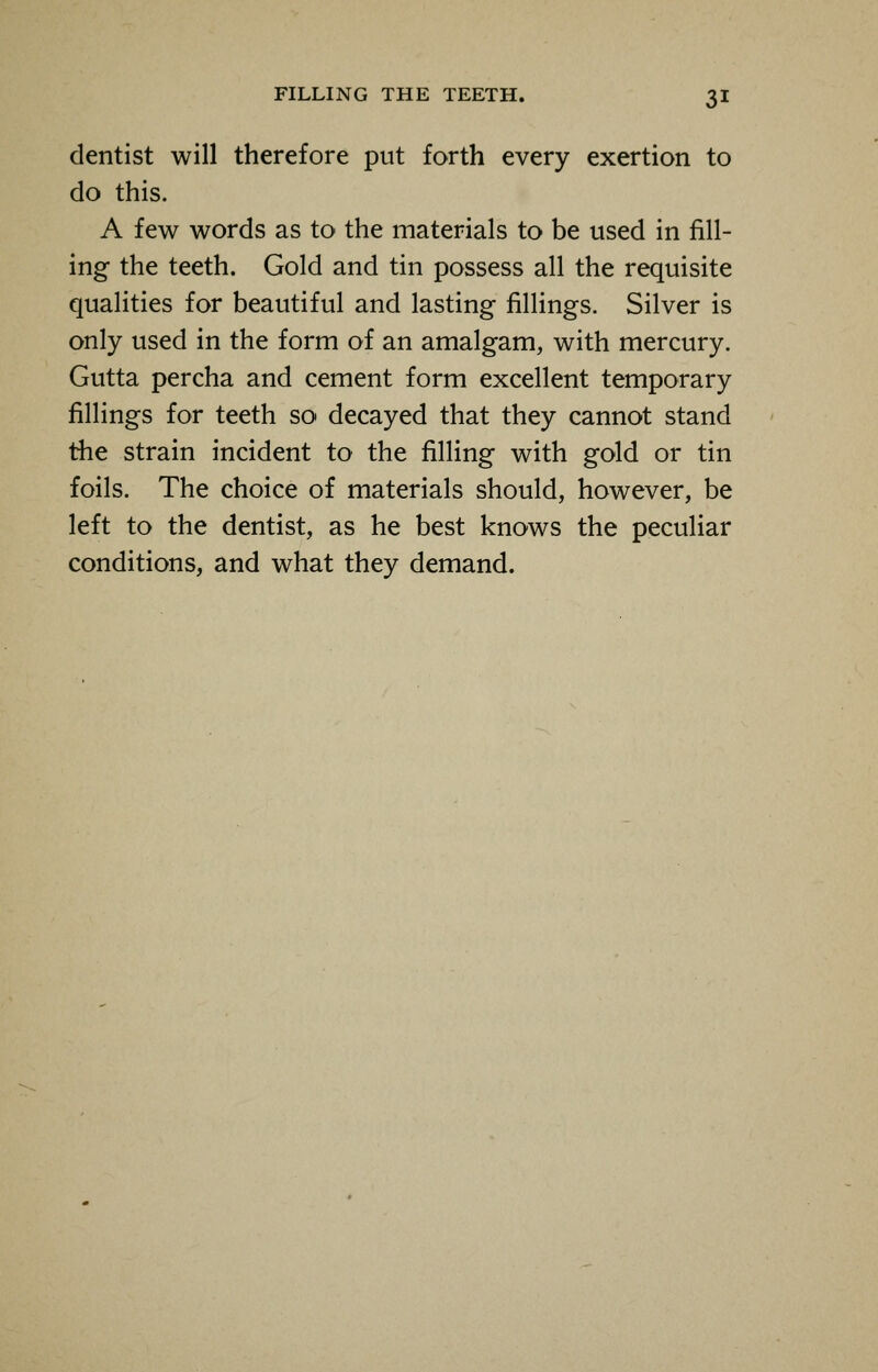 dentist will therefore put forth every exertion to do this. A few words as to the materials to be used in fill- ing the teeth. Gold and tin possess all the requisite qualities for beautiful and lasting fillings. Silver is only used in the form of an amalgam, with mercury. Gutta percha and cement form excellent temporary fillings for teeth so decayed that they cannot stand the strain incident to the filling with gold or tin foils. The choice of materials should, however, be left to the dentist, as he best knows the peculiar conditions, and what they demand.