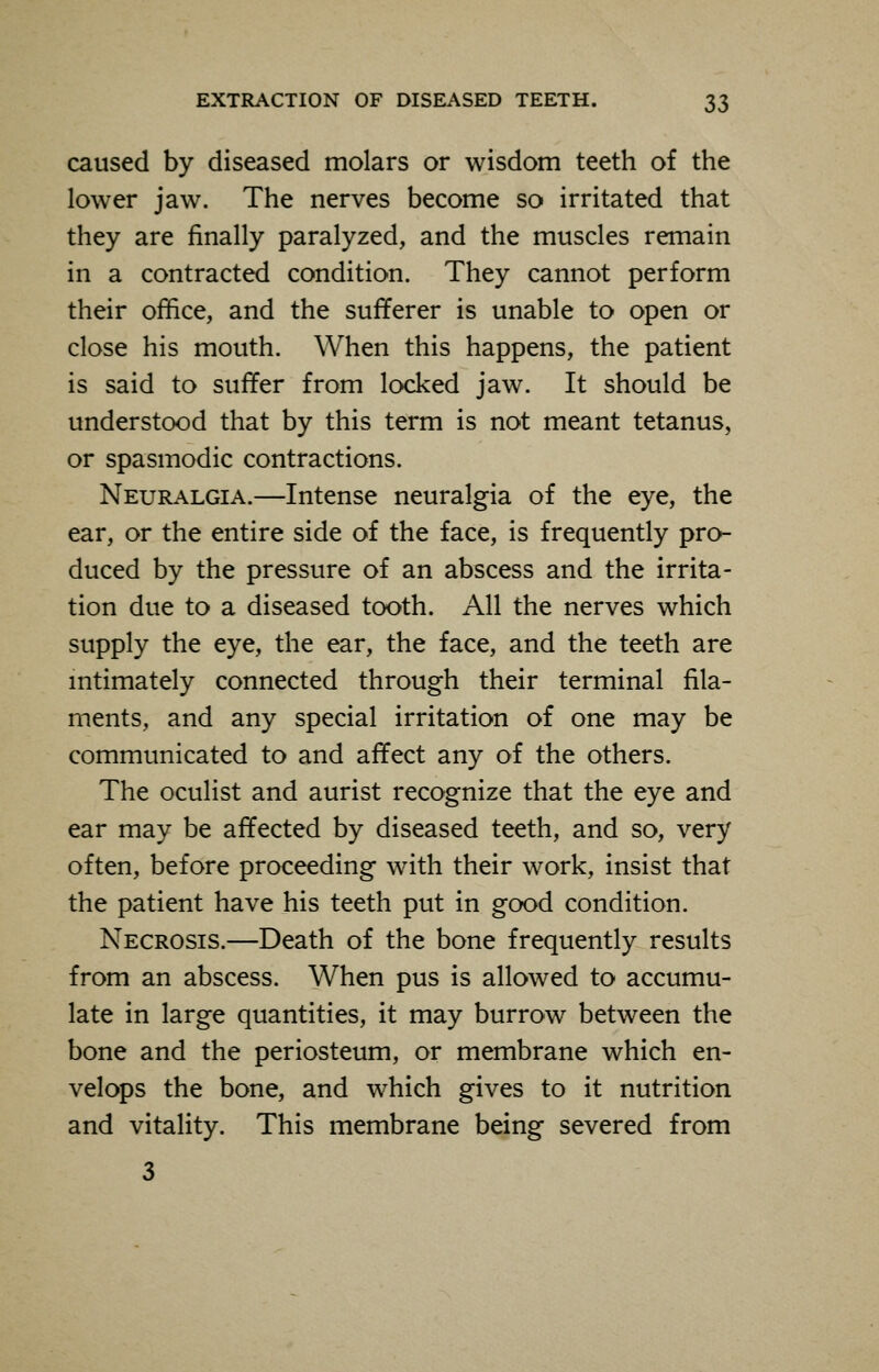 caused by diseased molars or wisdom teeth of the lower jaw. The nerves become so irritated that they are finally paralyzed, and the muscles remain in a contracted condition. They cannot perform their office, and the sufferer is unable to open or close his mouth. When this happens, the patient is said to suffer from locked jaw. It should be understood that by this term is not meant tetanus, or spasmodic contractions. Neuralgia.—Intense neuralgia of the eye, the ear, or the entire side of the face, is frequently pro- duced by the pressure of an abscess and the irrita- tion due to a diseased tooth. All the nerves which supply the eye, the ear, the face, and the teeth are intimately connected through their terminal fila- ments, and any special irritation of one may be communicated to and affect any of the others. The oculist and aurist recognize that the eye and ear may be affected by diseased teeth, and so, very often, before proceeding with their work, insist that the patient have his teeth put in good condition. Necrosis.—Death of the bone frequently results from an abscess. When pus is allowed to accumu- late in large quantities, it may burrow between the bone and the periosteum, or membrane which en- velops the bone, and which gives to it nutrition and vitality. This membrane being severed from 3