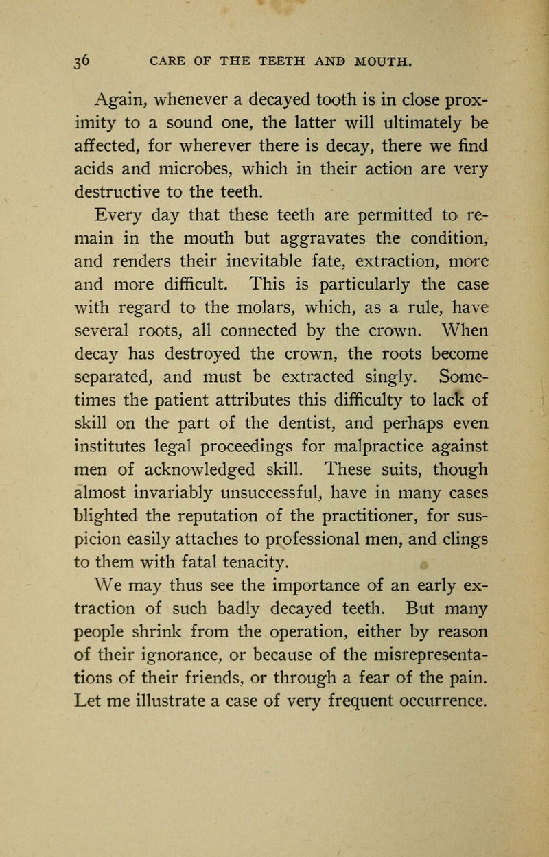 Again, whenever a decayed tooth is in close prox- imity to a sound one, the latter will ultimately be affected, for wherever there is decay, there we find acids and microbes, which in their action are very destructive to the teeth. Every day that these teeth are permitted to> re- main in the mouth but aggravates the condition, and renders their inevitable fate, extraction, more and more difficult. This is particularly the case with regard to the molars, which, as a rule, have several roots, all connected by the crown. When decay has destroyed the crown, the roots become separated, and must be extracted singly. Some- times the patient attributes this difficulty to lack of skill on the part of the dentist, and perhaps even institutes legal proceedings for malpractice against men of acknowledged skill. These suits, though almost invariably unsuccessful, have in many cases blighted the reputation of the practitioner, for sus- picion easily attaches to professional men, and clings to them with fatal tenacity. We may thus see the importance of an early ex- traction of such badly decayed teeth. But many people shrink from the operation, either by reason of their ignorance, or because of the misrepresenta- tions of their friends, or through a fear of the pain. Let me illustrate a case of very frequent occurrence.