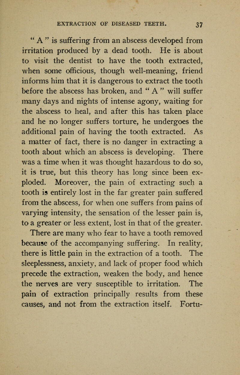  A  is suffering from an abscess developed from irritation produced by a dead tooth. He is about to visit the dentist to have the tooth extracted, when some officious, though well-meaning, friend informs him that it is dangerous to extract the tooth before the abscess has broken, and  A  will suffer many days and nights of intense agony, waiting for the abscess to heal, and after this has taken place and he no longer suffers torture, he undergoes the additional pain of having the tooth extracted. As a matter of fact, there is no danger in extracting a tooth about which an abscess is developing. There was a time when it was thought hazardous to do so, it is true, but this theory has long since been ex- ploded. Moreover, the pain of extracting such a tooth is entirely lost in the far greater pain suffered from the abscess, for when one suffers from pains of varying intensity, the sensation of the lesser pain is, to a greater or less extent, lost in that of the greater. There are many who fear to have a tooth removed because of the accompanying suffering. In reality, there is little pain in the extraction of a tooth. The sleeplessness, anxiety, and lack of proper food which precede the extraction, weaken the body, and hence the nerves are very susceptible to irritation. The pain of extraction principally results from these causes, and not from the extraction itself. Fortu-