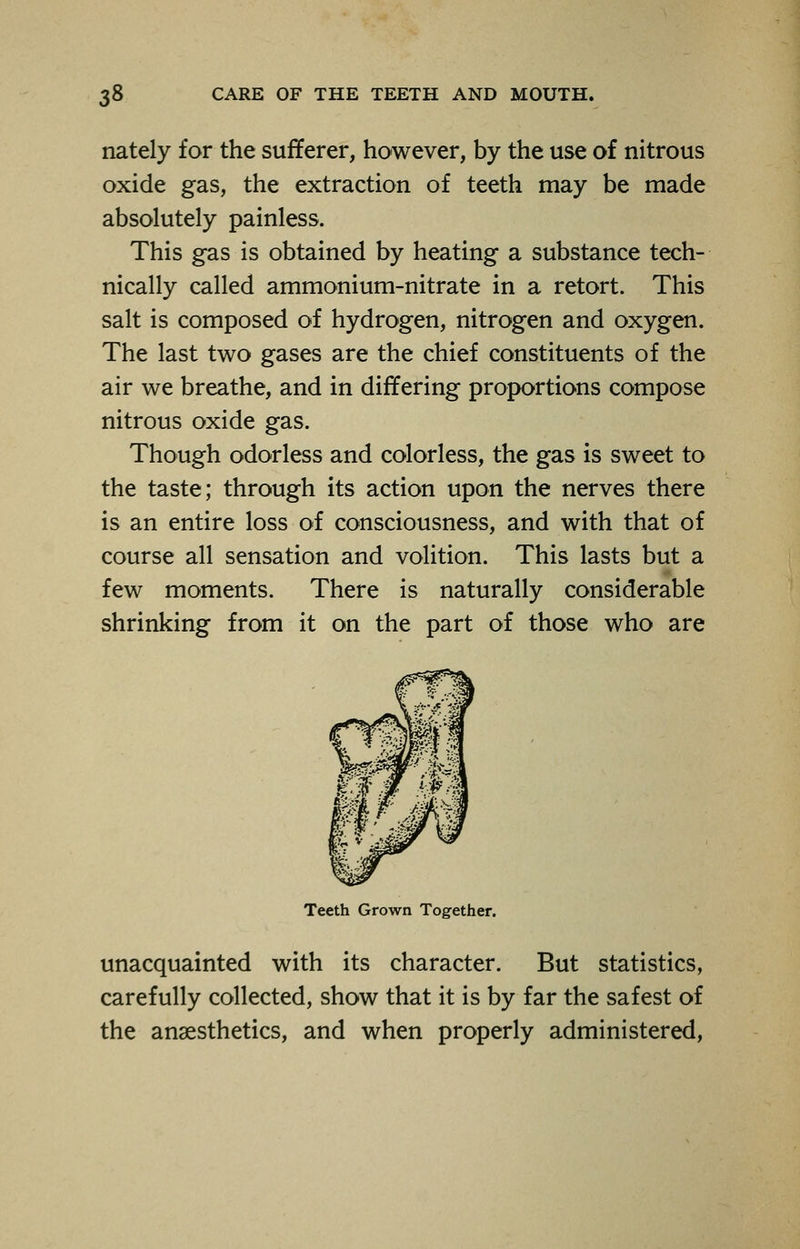 nately for the sufferer, however, by the use of nitrous oxide gas, the extraction of teeth may be made absolutely painless. This gas is obtained by heating a substance tech- nically called ammonium-nitrate in a retort. This salt is composed of hydrogen, nitrogen and oxygen. The last two gases are the chief constituents of the air we breathe, and in differing proportions compose nitrous oxide gas. Though odorless and colorless, the gas is sweet to the taste; through its action upon the nerves there is an entire loss of consciousness, and with that of course all sensation and volition. This lasts but a few moments. There is naturally considerable shrinking from it on the part of those who are Teeth Grown Together. unacquainted with its character. But statistics, carefully collected, show that it is by far the safest of the anaesthetics, and when properly administered,