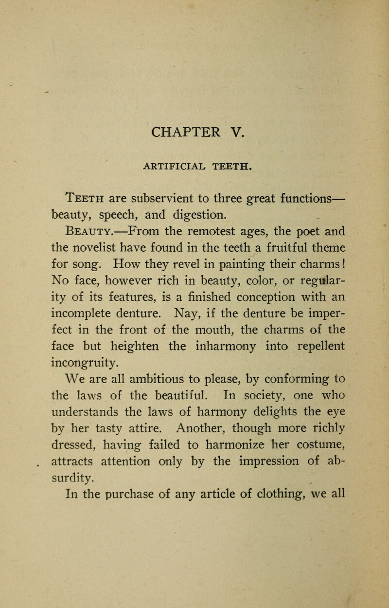 CHAPTER V. ARTIFICIAL TEETH. Teeth are subservient to three great functions— beauty, speech, and digestion. Beauty.—From the remotest ages, the poet and the novelist have found in the teeth a fruitful theme for song. How they revel in painting their charms! No face, however rich in beauty, color, or regular- ity of its features, is a finished conception with an incomplete denture. Nay, if the denture be imper- fect in the front of the mouth, the charms of the face but heighten the inharmony into repellent incongruity. We are all ambitious to please, by conforming to the laws of the beautiful. In society, one who understands the laws of harmony delights the eye by her tasty attire. Another, though more richly dressed, having failed to harmonize her costume, attracts attention only by the impression of ab- surdity. In the purchase of any article of clothing, we all