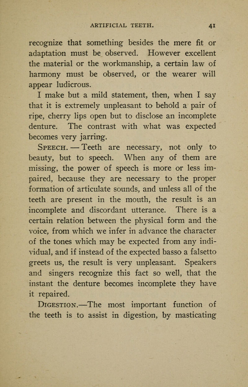 recognize that something besides the mere fit or adaptation must be observed. However excellent the material or the workmanship, a certain law of harmony must be observed, or the wearer will appear ludicrous. I make but a mild statement, then, when I say that it is extremely unpleasant to behold a pair of ripe, cherry lips open but to disclose an incomplete denture. The contrast with what was expected becomes very jarring. Speech. — Teeth are necessary, not only to beauty, but to speech. When any of them are missing, the power of speech is more or less im- paired, because they are necessary to the proper formation of articulate sounds, and unless all of the teeth are present in the mouth, the result is an incomplete and discordant utterance. There is a certain relation between the physical form and the voice, from which we infer in advance the character of the tones which may be expected from any indi- vidual, and if instead of the expected basso a falsetto greets us, the result is very unpleasant. Speakers and singers recognize this fact so well, that the instant the denture becomes incomplete they have it repaired. Digestion.—The most important function of the teeth is to assist in digestion, by masticating