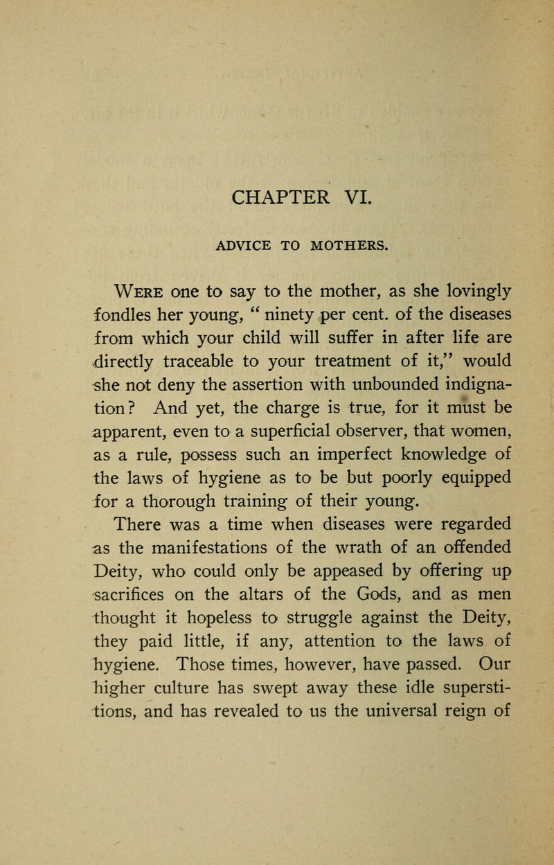 CHAPTER VI. ADVICE TO MOTHERS. Were one to say to the mother, as she lovingly fondles her young,  ninety per cent, of the diseases from which your child will suffer in after life are directly traceable to your treatment of it, would she not deny the assertion with unbounded indigna- tion? And yet, the charge is true, for it must be apparent, even to a superficial observer, that women, as a rule, possess such an imperfect knowledge of the laws of hygiene as to be but poorly equipped for a thorough training of their young. There was a time when diseases were regarded as the manifestations of the wrath of an offended Deity, who could only be appeased by offering up sacrifices on the altars of the Gods, and as men thought it hopeless to struggle against the Deity, they paid little, if any, attention to the laws of hygiene. Those times, however, have passed. Our higher culture has swept away these idle supersti- tions, and has revealed to us the universal reign of