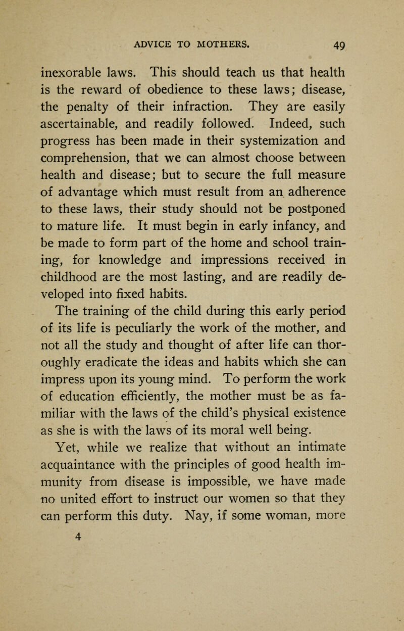 inexorable laws. This should teach us that health is the reward of obedience to these laws; disease, the penalty of their infraction. They are easily ascertainable, and readily followed. Indeed, such progress has been made in their systemization and comprehension, that we can almost choose between health and disease; but to secure the full measure of advantage which must result from an adherence to these laws, their study should not be postponed to mature life. It must begin in early infancy, and be made to form part of the home and school train- ing, for knowledge and impressions received in childhood are the most lasting, and are readily de- veloped into fixed habits. The training of the child during this early period of its life is peculiarly the work of the mother, and not all the study and thought of after life can thor- oughly eradicate the ideas and habits which she can impress upon its young mind. To perform the work of education efficiently, the mother must be as fa- miliar with the laws of the child's physical existence as she is with the laws of its moral well being. Yet, while we realize that without an intimate acquaintance with the principles of good health im- munity from disease is impossible, we have made no united effort to instruct our women so that they can perform this duty. Nay, if some woman, more 4
