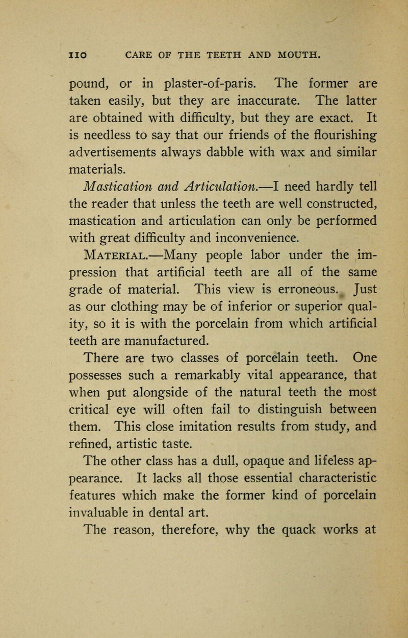 pound, or in plaster-of-paris. The former are taken easily, but they are inaccurate. The latter are obtained with difficulty, but they are exact. It is needless to say that our friends of the nourishing advertisements always dabble with wax and similar materials. Mastication and Articulation.—I need hardly tell the reader that unless the teeth are well constructed, mastication and articulation can only be performed with great difficulty and inconvenience. Material.—Many people labor under the im- pression that artificial teeth are all of the same grade of material. This view is erroneous. Just as our clothing may be of inferior or superior qual- ity, so it is with the porcelain from which artificial teeth are manufactured. There are two classes of porcelain teeth. One possesses such a remarkably vital appearance, that when put alongside of the natural teeth the most critical eye will often fail to distinguish between them. This close imitation results from study, and refined, artistic taste. The other class has a dull, opaque and lifeless ap- pearance. It lacks all those essential characteristic features which make the former kind of porcelain invaluable in dental art. The reason, therefore, why the quack works at