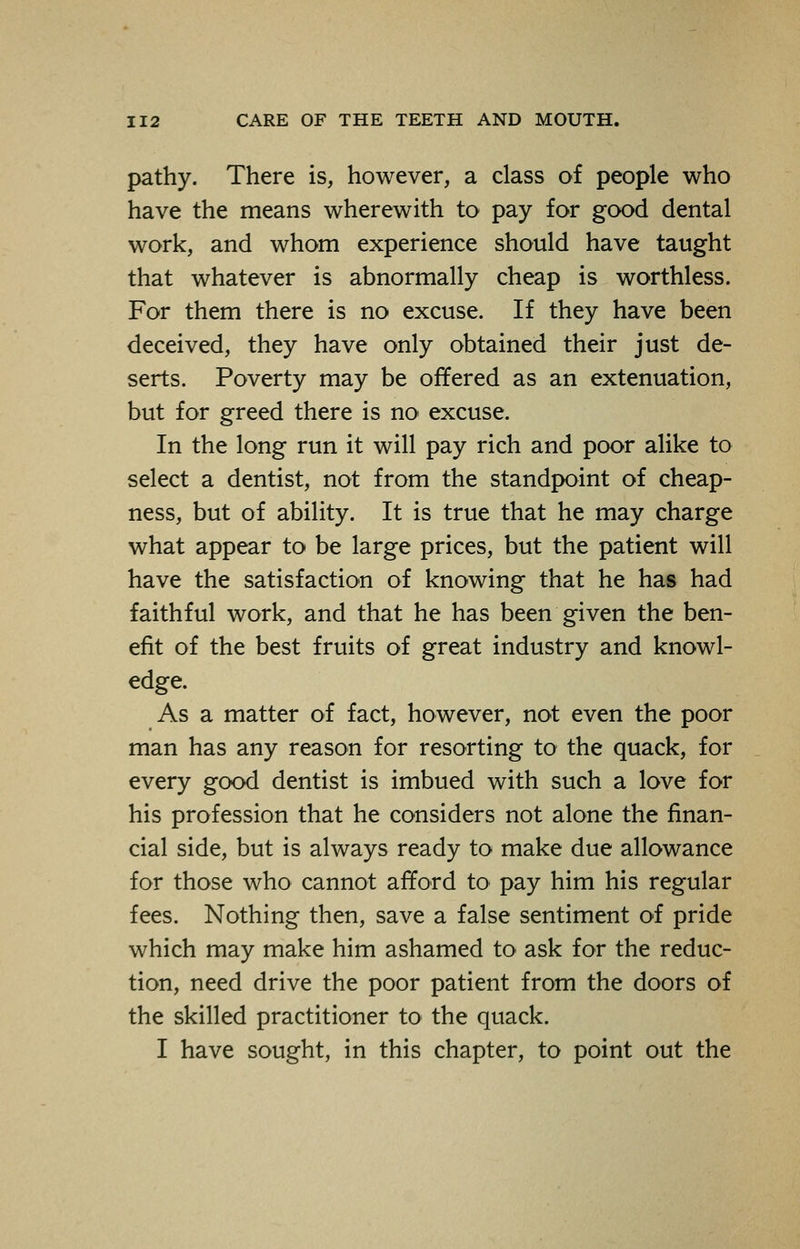 pathy. There is, however, a class of people who have the means wherewith to pay for good dental work, and whom experience should have taught that whatever is abnormally cheap is worthless. For them there is no excuse. If they have been deceived, they have only obtained their just de- serts. Poverty may be offered as an extenuation, but for greed there is no excuse. In the long run it will pay rich and poor alike to select a dentist, not from the standpoint of cheap- ness, but of ability. It is true that he may charge what appear to be large prices, but the patient will have the satisfaction of knowing that he has had faithful work, and that he has been given the ben- efit of the best fruits of great industry and knowl- edge. As a matter of fact, however, not even the poor man has any reason for resorting to the quack, for every good dentist is imbued with such a love for his profession that he considers not alone the finan- cial side, but is always ready to make due allowance for those who cannot afford to pay him his regular fees. Nothing then, save a false sentiment of pride which may make him ashamed to ask for the reduc- tion, need drive the poor patient from the doors of the skilled practitioner to the quack. I have sought, in this chapter, to point out the