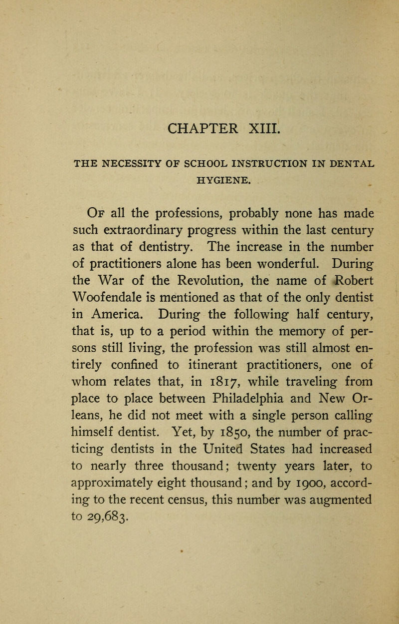 CHAPTER XIII. THE NECESSITY OF SCHOOL INSTRUCTION IN DENTAL HYGIENE. Of all the professions, probably none has made such extraordinary progress within the last century as that of dentistry. The increase in the number of practitioners alone has been wonderful. During the War of the Revolution, the name of Robert Woofendale is mentioned as that of the only dentist in America. During the following half century, that is, up to a period within the memory of per- sons still living, the profession was still almost en- tirely confined to itinerant practitioners, one of whom relates that, in 1817, while traveling from place to place between Philadelphia and New Or- leans, he did not meet with a single person calling himself dentist. Yet, by 1850, the number of prac- ticing dentists in the United States had increased to nearly three thousand; twenty years later, to approximately eight thousand; and by 1900, accord- ing to the recent census, this number was augmented to 29,683.