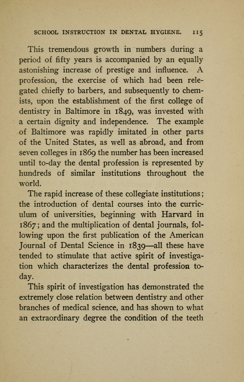 This tremendous growth in numbers during a period of fifty years is accompanied by an equally astonishing increase of prestige and influence. A profession, the exercise of which had been rele- gated chiefly to barbers, and subsequently to chem- ists, upon the establishment of the first college of dentistry in Baltimore in 1849, was invested with a certain dignity and independence. The example of Baltimore was rapidly imitated in other parts of the United States, as well as abroad, and from seven colleges in 1869 the number has been increased until to-day the dental profession is represented by hundreds of similar institutions throughout the world. The rapid increase of these collegiate institutions; the introduction of dental courses into the curric- ulum of universities, beginning with Harvard in 1867; and the multiplication of dental journals, fol- lowing upon the first publication of the American Journal of Dental Science in 1830,—all these have tended to stimulate that active spirit of investiga- tion which characterizes the dental profession to- day. This spirit of investigation has demonstrated the extremely close relation between dentistry and other branches of medical science, and has shown to what an extraordinary degree the condition of the teeth