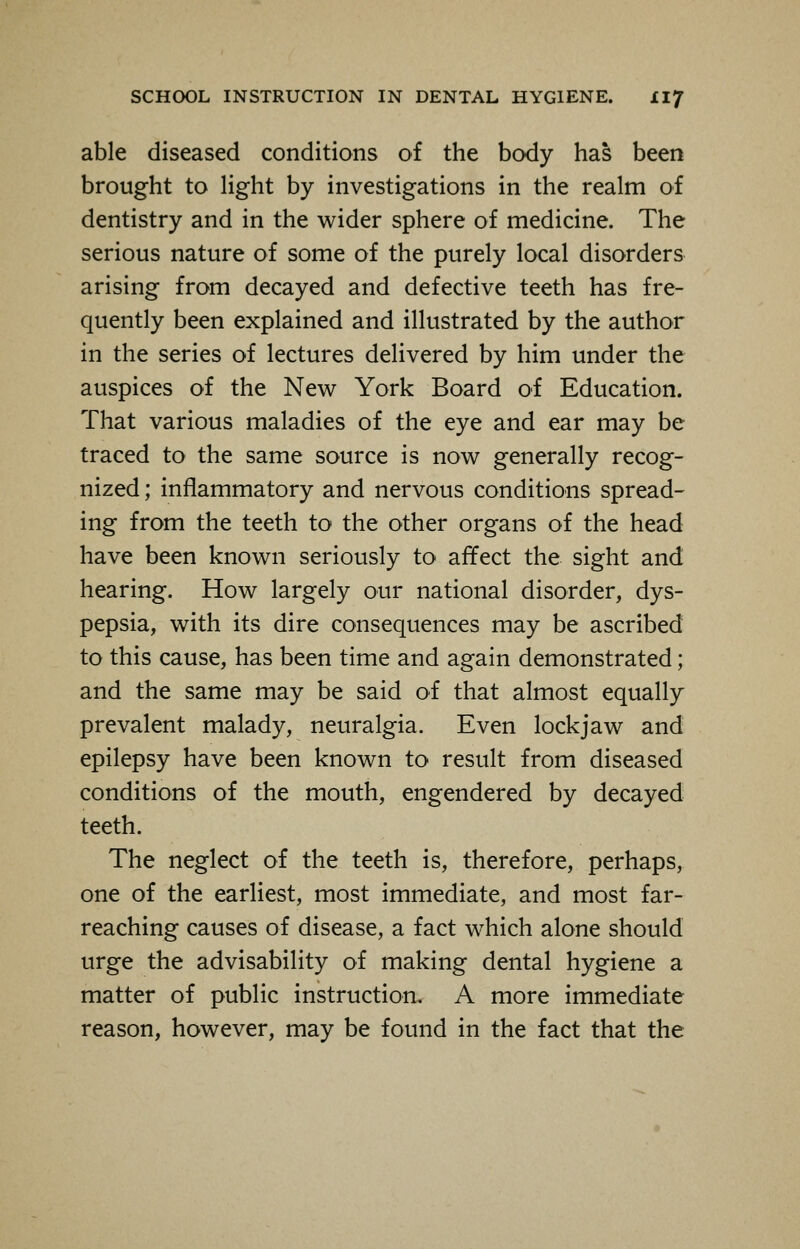 able diseased conditions of the body has been brought to light by investigations in the realm of dentistry and in the wider sphere of medicine. The serious nature of some of the purely local disorders arising from decayed and defective teeth has fre- quently been explained and illustrated by the author in the series of lectures delivered by him under the auspices of the New York Board of Education. That various maladies of the eye and ear may be traced to the same source is now generally recog- nized ; inflammatory and nervous conditions spread- ing from the teeth to the other organs of the head have been known seriously to affect the sight and hearing. How largely our national disorder, dys- pepsia, with its dire consequences may be ascribed to this cause, has been time and again demonstrated; and the same may be said of that almost equally prevalent malady, neuralgia. Even lockjaw and epilepsy have been known to result from diseased conditions of the mouth, engendered by decayed teeth. The neglect of the teeth is, therefore, perhaps, one of the earliest, most immediate, and most far- reaching causes of disease, a fact which alone should urge the advisability of making dental hygiene a matter of public instruction. A more immediate reason, however, may be found in the fact that the