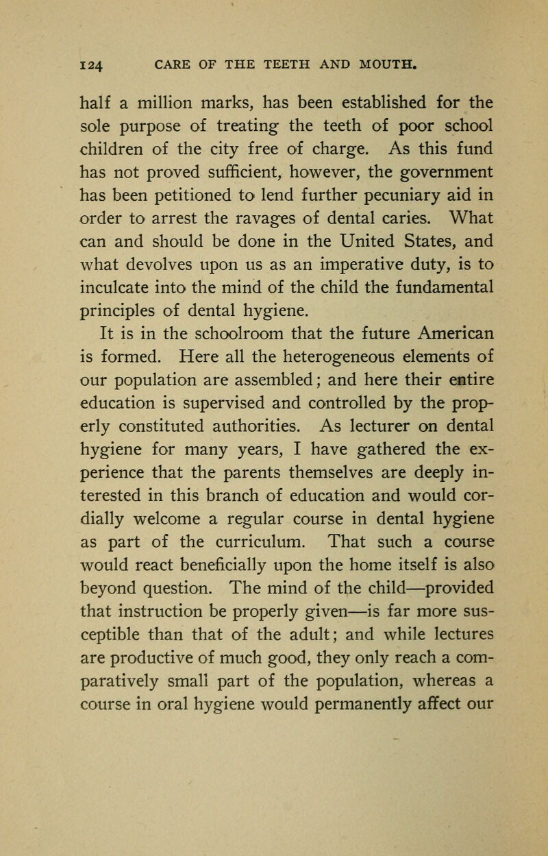 half a million marks, has been established for the sole purpose of treating the teeth of poor school children of the city free of charge. As this fund has not proved sufficient, however, the government has been petitioned to lend further pecuniary aid in order to arrest the ravages of dental caries. What can and should be done in the United States, and what devolves upon us as an imperative duty, is to inculcate into the mind of the child the fundamental principles of dental hygiene. It is in the schoolroom that the future American is formed. Here all the heterogeneous elements of our population are assembled; and here their entire education is supervised and controlled by the prop- erly constituted authorities. As lecturer on dental hygiene for many years, I have gathered the ex- perience that the parents themselves are deeply in- terested in this branch of education and would cor- dially welcome a regular course in dental hygiene as part of the curriculum. That such a course would react beneficially upon the home itself is also beyond question. The mind of the child—provided that instruction be properly given—is far more sus- ceptible than that of the adult; and while lectures are productive of much good, they only reach a com- paratively small part of the population, whereas a course in oral hygiene would permanently affect our
