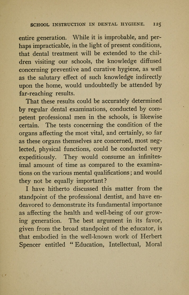 entire generation. While it is improbable, and per- haps impracticable, in the light of present conditions, that dental treatment will be extended to the chil- dren visiting our schools, the knowledge diffused concerning preventive and curative hygiene, as well as the salutary effect of such knowledge indirectly upon the home, would undoubtedly be attended by far-reaching results. That these results could be accurately determined by regular dental examinations, conducted by com- petent professional men in the schools, is likewise certain. The tests concerning the condition of the organs affecting the most vital, and certainly, so far as these organs themselves are concerned, most neg- lected, physical functions, could be conducted very expeditiously. They would consume an infinites- imal amount of time as compared to the examina- tions on the various mental qualifications; and would they not be equally important? I have hitherto discussed this matter from the standpoint of the professional dentist, and have en- deavored to demonstrate its fundamental importance as affecting the health and well-being of our grow- ing generation. The best argument in its favor, given from the broad standpoint of the educator, is that embodied in the well-known work of Herbert Spencer entitled  Education, Intellectual, Moral