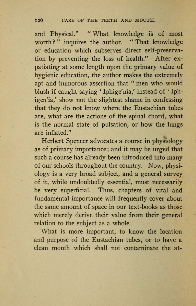 and Physical.  What knowledge is of most worth ?  inquires the author.  That knowledge or education which subserves direct self-preserva- tion by preventing the loss of health. After ex- patiating at some length upon the primary value of hygienic education, the author makes the extremely apt and humorous assertion that  men who would blush if caught saying ' Iphige'nia,' instead of ' Iph- igen'ia/ show not the slightest shame in confessing that they do not know where the Eustachian tubes are, what are the actions of the spinal chord, what is the normal state of pulsation, or how the lungs are inflated. Herbert Spencer advocates a course in physiology as of primary importance; and it may be urged that such a course has already been introduced into many of our schools throughout the country. Now, physi- ology is a very broad subject, and a general survey of it, while undoubtedly essential, must necessarily be very superficial. Thus, chapters of vital and fundamental importance will frequently cover about the same amount of space in our text-books as those which merely derive their value from their general relation to the subject as a whole. What is more important, to know the location and purpose of the Eustachian tubes, or to have a clean mouth which shall not contaminate the at-