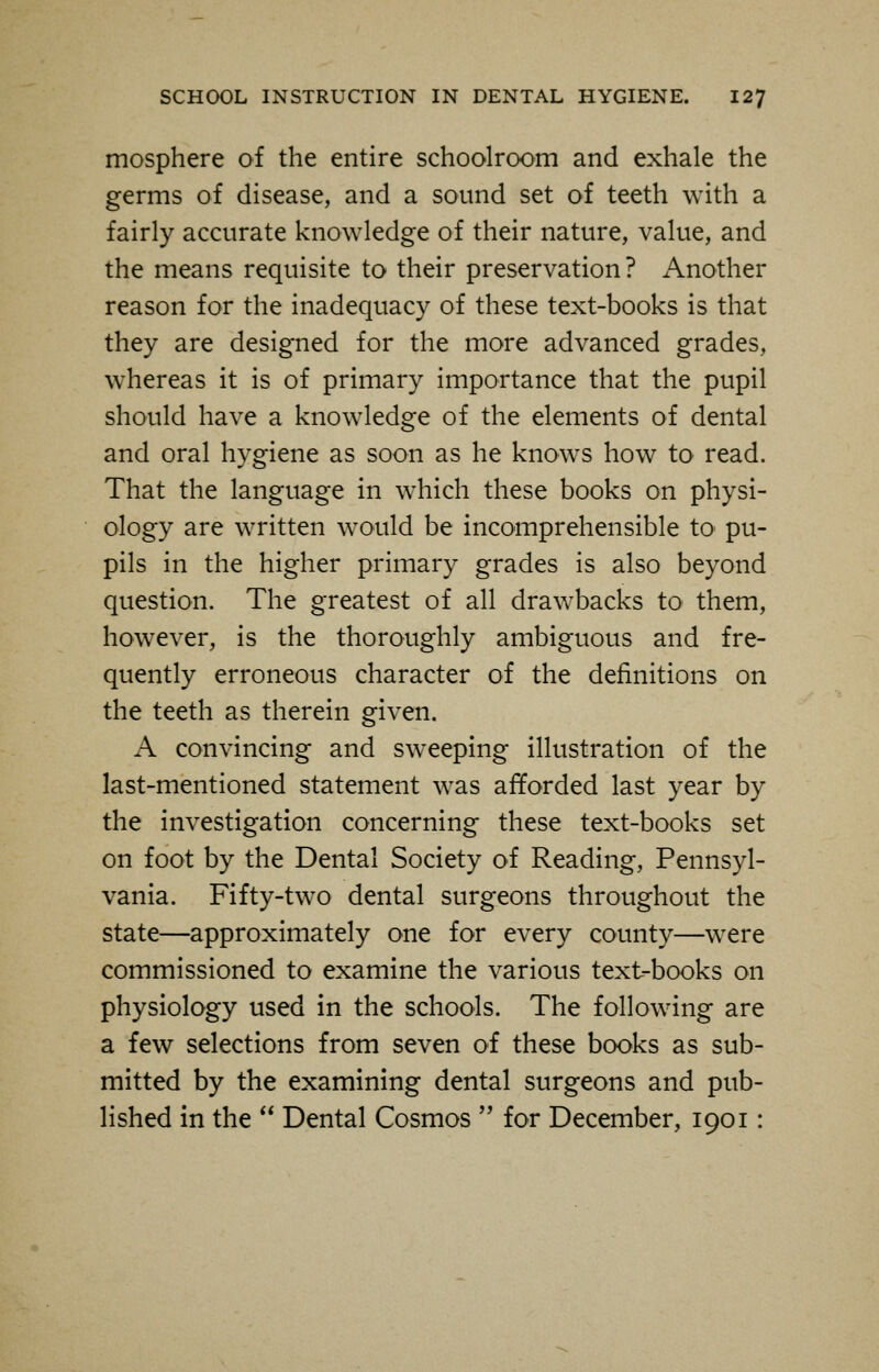 mosphere of the entire schoolroom and exhale the germs of disease, and a sound set of teeth with a fairly accurate knowledge of their nature, value, and the means requisite to their preservation? Another reason for the inadequacy of these text-books is that they are designed for the more advanced grades, whereas it is of primary importance that the pupil should have a knowledge of the elements of dental and oral hygiene as soon as he knows how to read. That the language in which these books on physi- ology are written would be incomprehensible to pu- pils in the higher primary grades is also beyond question. The greatest of all drawbacks to them, however, is the thoroughly ambiguous and fre- quently erroneous character of the definitions on the teeth as therein given. A convincing and sweeping illustration of the last-mentioned statement was afforded last year by the investigation concerning these text-books set on foot by the Dental Society of Reading, Pennsyl- vania. Fifty-two dental surgeons throughout the state—approximately one for every county—were commissioned to examine the various text-books on physiology used in the schools. The following are a few selections from seven of these books as sub- mitted by the examining dental surgeons and pub- lished in the  Dental Cosmos  for December, 1901: