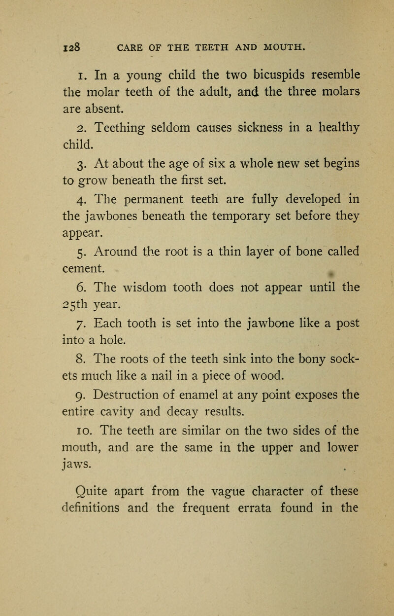 i. In a young child the two bicuspids resemble the molar teeth of the adult, and the three molars are absent. 2. Teething seldom causes sickness in a healthy child. 3. At about the age of six a whole new set begins to1 grow beneath the first set. 4. The permanent teeth are fully developed in the jawbones beneath the temporary set before they appear. 5. Around the root is a thin layer of bone called cement. 6. The wisdom tooth does not appear until the 25th year. 7. Each tooth is set into the jawbone like a post into a hole. 8. The roots of the teeth sink into the bony sock- ets much like a nail in a piece of wood. 9. Destruction of enamel at any point exposes the entire cavity and decay results. 10. The teeth are similar on the two sides of the mouth, and are the same in the upper and lower jaws. Quite apart from the vague character of these definitions and the frequent errata found in the