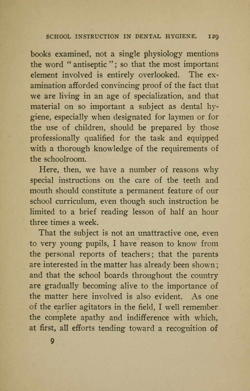 books examined, not a single physiology mentions the word  antiseptic ; so that the most important element involved is entirely overlooked. The ex- amination afforded convincing proof of the fact that we are living in an age of specialization, and that material on so important a subject as dental hy- giene, especially when designated for laymen or for the use of children, should be prepared by those professionally qualified for the task and equipped with a thorough knowledge of the requirements of the schoolroom. Here, then, we have a number of reasons why special instructions on the care of the teeth and mouth should constitute a permanent feature of our school curriculum, even though such instruction be limited to a brief reading lesson of half an hour three times a week. That the subject is not an unattractive one, even to very young pupils, I have reason to know from the personal reports of teachers; that the parents are interested in the matter has already been shown; and that the school boards throughout the country are gradually becoming alive to the importance of the matter here involved is also evident. As one of the earlier agitators in the field, I well remember the complete apathy and indifference with which, at first, all efforts tending toward a recognition of 9