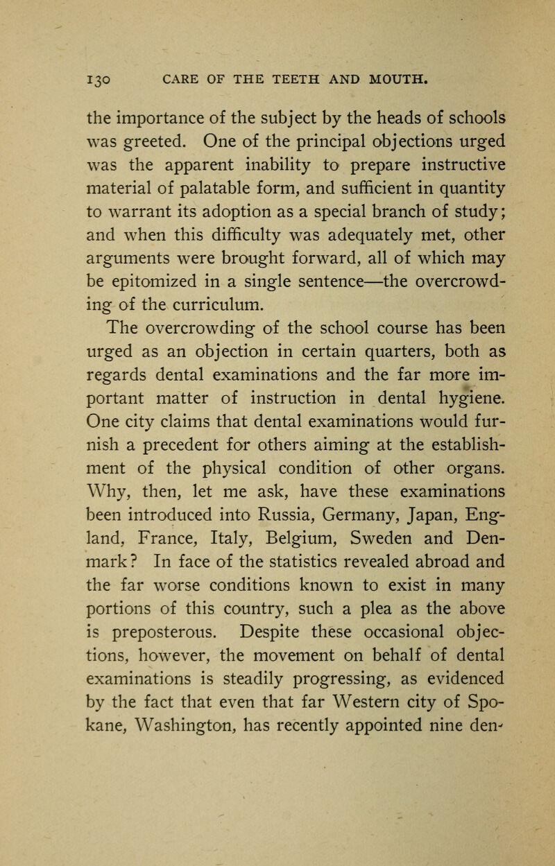 the importance of the subject by the heads of schools was greeted. One of the principal objections urged was the apparent inability to prepare instructive material of palatable form, and sufficient in quantity to warrant its adoption as a special branch of study; and when this difficulty was adequately met, other arguments were brought forward, all of which may be epitomized in a single sentence—the overcrowd- ing of the curriculum. The overcrowding of the school course has been urged as an objection in certain quarters, both as regards dental examinations and the far more im- portant matter of instruction in dental hygiene. One city claims that dental examinations would fur- nish a precedent for others aiming at the establish- ment of the physical condition of other organs. Why, then, let me ask, have these examinations been introduced into Russia, Germany, Japan, Eng- land, France, Italy, Belgium, Sweden and Den- mark ? In face of the statistics revealed abroad and the far worse conditions known to exist in many portions of this country, such a plea as the above is preposterous. Despite these occasional objec- tions, however, the movement on behalf of dental examinations is steadily progressing, as evidenced by the fact that even that far Western city of Spo- kane, Washington, has recently appointed nine den-