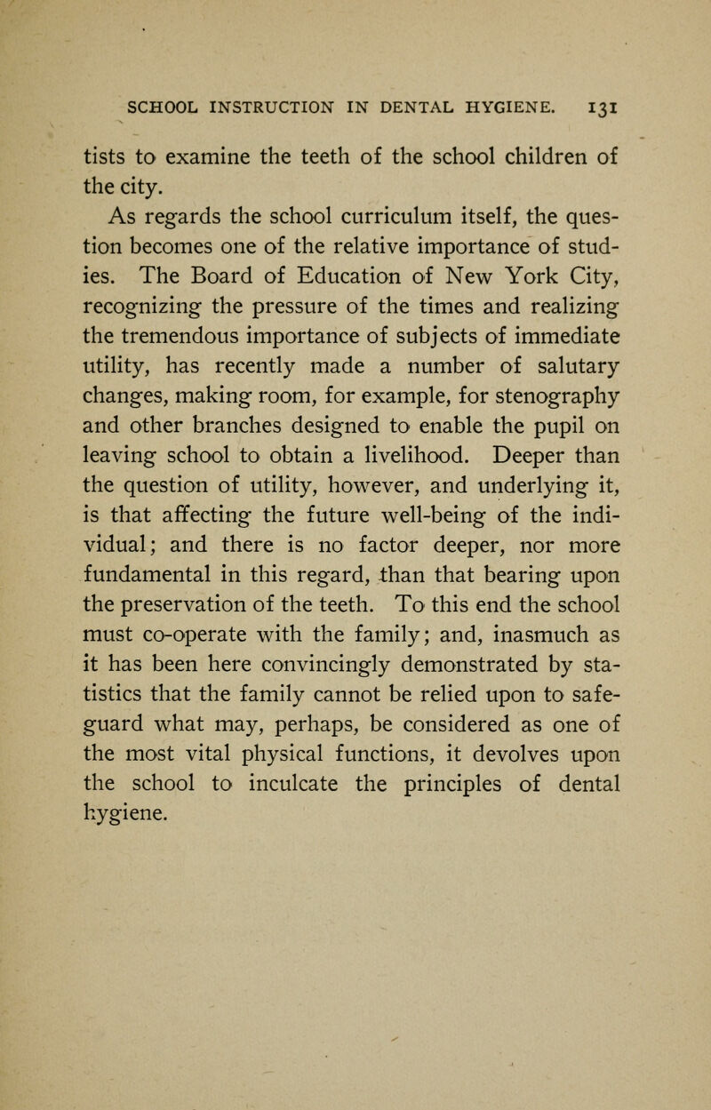 tists to examine the teeth of the school children of the city. As regards the school curriculum itself, the ques- tion becomes one of the relative importance of stud- ies. The Board of Education of New York City, recognizing the pressure of the times and realizing the tremendous importance of subjects of immediate utility, has recently made a number of salutary changes, making room, for example, for stenography and other branches designed to enable the pupil on leaving school to obtain a livelihood. Deeper than the question of utility, however, and underlying it, is that affecting the future well-being of the indi- vidual; and there is no factor deeper, nor more fundamental in this regard, than that bearing upon the preservation of the teeth. To this end the school must co-operate with the family; and, inasmuch as it has been here convincingly demonstrated by sta- tistics that the family cannot be relied upon to safe- guard what may, perhaps, be considered as one of the most vital physical functions, it devolves upon the school to inculcate the principles of dental hygiene.