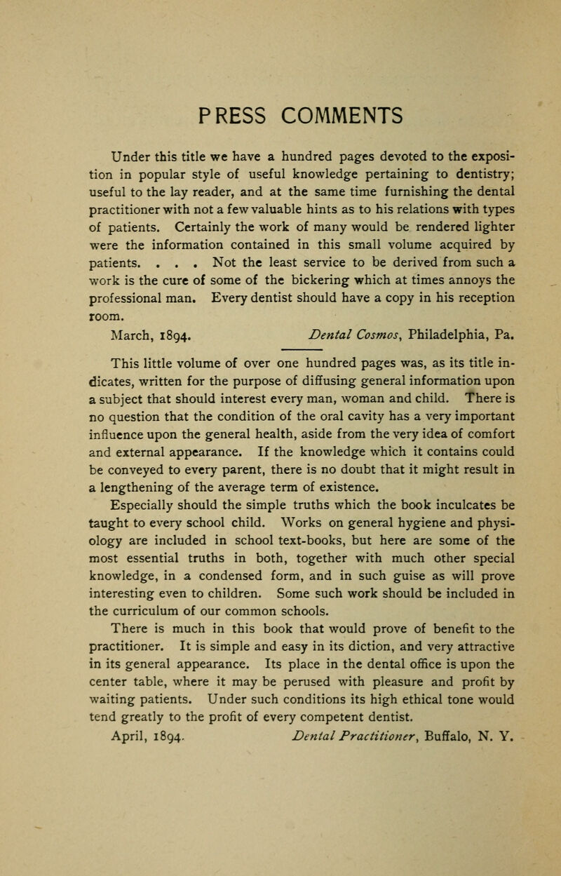 PRESS COMMENTS Under this title we have a hundred pages devoted to the exposi- tion in popular style of useful knowledge pertaining to dentistry; useful to the lay reader, and at the same time furnishing the dental practitioner with not a few valuable hints as to his relations with types of patients. Certainly the work of many would be rendered lighter were the information contained in this small volume acquired by patients. . . . Not the least service to be derived from such a work is the cure of some of the bickering which at times annoys the professional man. Every dentist should have a copy in his reception room. March, 1894. Dental Cosmos, Philadelphia, Pa. This little volume of over one hundred pages was, as its title in- dicates, written for the purpose of diffusing general information upon a subject that should interest every man, woman and child. There is no question that the condition of the oral cavity has a very important influence upon the general health, aside from the very idea of comfort and external appearance. If the knowledge which it contains could be conveyed to every parent, there is no doubt that it might result in a lengthening of the average term of existence. Especially should the simple truths which the book inculcates be taught to every school child. Works on general hygiene and physi- ology are included in school text-books, but here are some of the most essential truths in both, together with much other special knowledge, in a condensed form, and in such guise as will prove interesting even to children. Some such work should be included in the curriculum of our common schools. There is much in this book that would prove of benefit to the practitioner. It is simple and easy in its diction, and very attractive in its general appearance. Its place in the dental office is upon the center table, where it may be perused with pleasure and profit by waiting patients. Under such conditions its high ethical tone would tend greatly to the profit of every competent dentist. April, 1894. Dental Practitioner, Buffalo, N. Y.