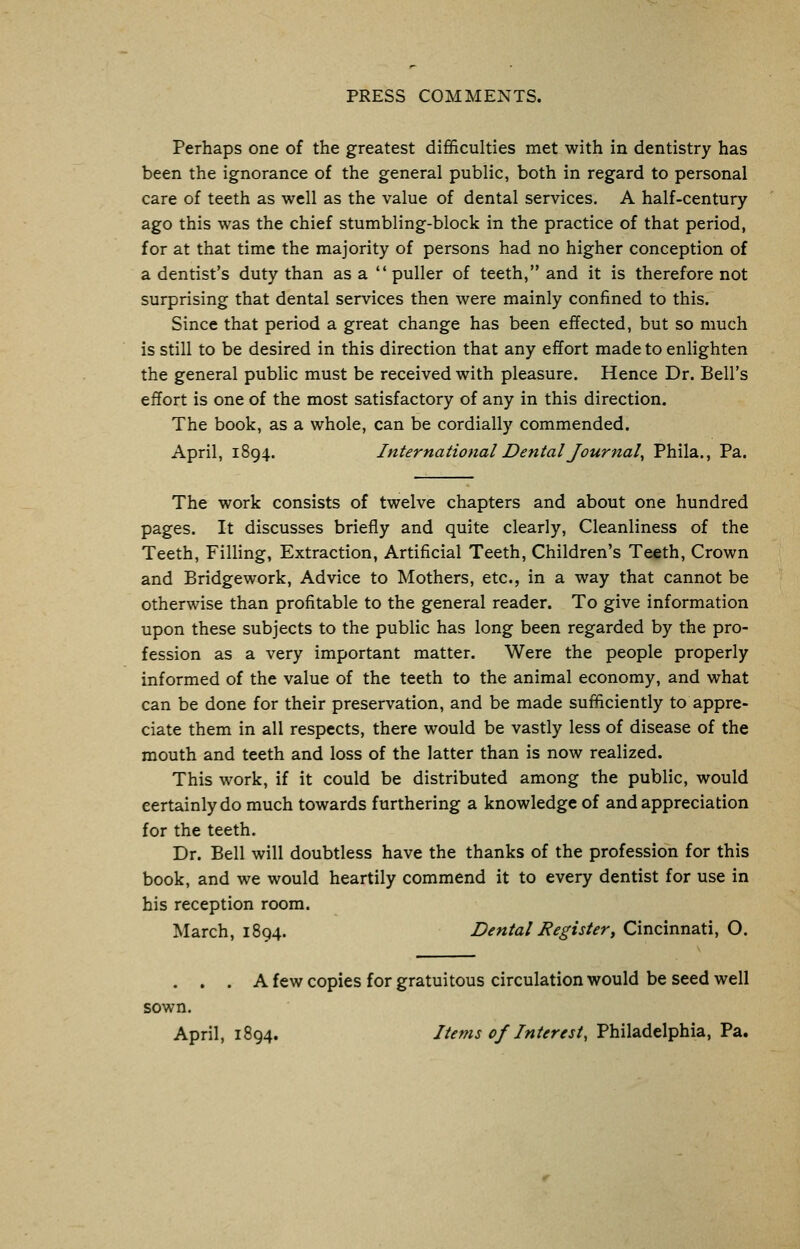 Perhaps one of the greatest difficulties met with in dentistry has been the ignorance of the general public, both in regard to personal care of teeth as well as the value of dental services. A half-century ago this was the chief stumbling-block in the practice of that period, for at that time the majority of persons had no higher conception of a dentist's duty than asa puller of teeth, and it is therefore not surprising that dental services then were mainly confined to this. Since that period a great change has been effected, but so much is still to be desired in this direction that any effort made to enlighten the general public must be received with pleasure. Hence Dr. Bell's effort is one of the most satisfactory of any in this direction. The book, as a whole, can be cordially commended. April, 1894. International Dental Journal, Phila., Pa. The work consists of twelve chapters and about one hundred pages. It discusses briefly and quite clearly, Cleanliness of the Teeth, Filling, Extraction, Artificial Teeth, Children's Teeth, Crown and Bridgework, Advice to Mothers, etc., in a way that cannot be otherwise than profitable to the general reader. To give information upon these subjects to the public has long been regarded by the pro- fession as a very important matter. Were the people properly informed of the value of the teeth to the animal economy, and what can be done for their preservation, and be made sufficiently to appre- ciate them in all respects, there would be vastly less of disease of the mouth and teeth and loss of the latter than is now realized. This work, if it could be distributed among the public, would certainly do much towards furthering a knowledge of and appreciation for the teeth. Dr. Bell will doubtless have the thanks of the profession for this book, and we would heartily commend it to every dentist for use in his reception room. March, 1894. Dental Register, Cincinnati, O. . . . A few copies for gratuitous circulation would be seed well sown. April, 1894. Items of Interest, Philadelphia, Pa.