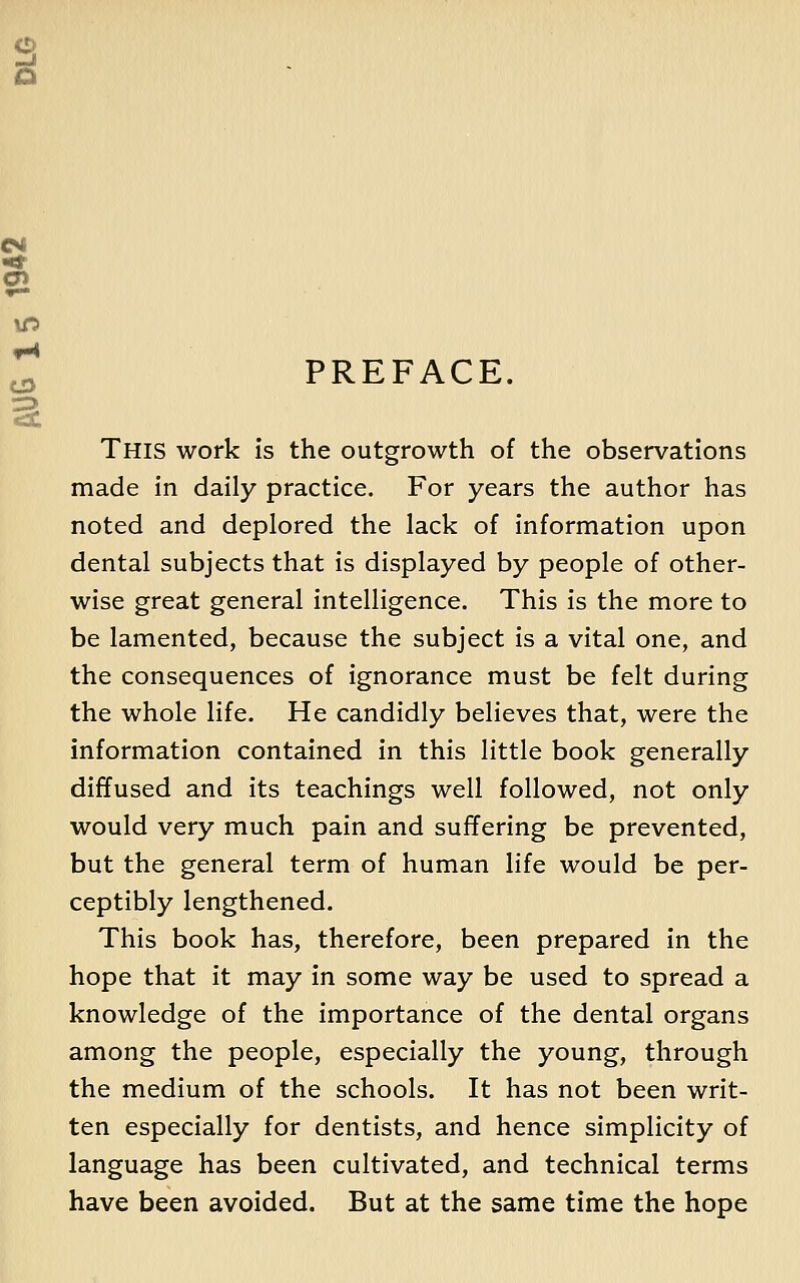 PREFACE. This work is the outgrowth of the observations made in daily practice. For years the author has noted and deplored the lack of information upon dental subjects that is displayed by people of other- wise great general intelligence. This is the more to be lamented, because the subject is a vital one, and the consequences of ignorance must be felt during the whole life. He candidly believes that, were the information contained in this little book generally diffused and its teachings well followed, not only would very much pain and suffering be prevented, but the general term of human life would be per- ceptibly lengthened. This book has, therefore, been prepared in the hope that it may in some way be used to spread a knowledge of the importance of the dental organs among the people, especially the young, through the medium of the schools. It has not been writ- ten especially for dentists, and hence simplicity of language has been cultivated, and technical terms have been avoided. But at the same time the hope