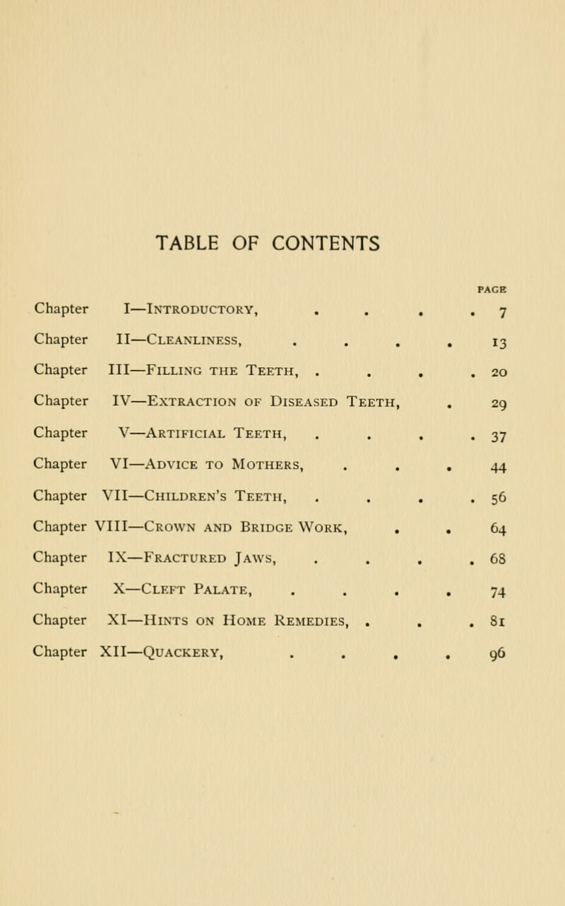 TABLE OF CONTENTS PAGE Chapter I—Introductory, , . , ,7 Chapter II—Cleanliness, .... 13 Chapter III—Filling the Teeth, . . , ,20 Chapter IV—Extraction of Diseased Teeth, . 29 Chapter V—Artificial Teeth, . . , .37 Chapter VI—Advice to Mothers, , . , 44 Chapter VII—Children's Teeth, . . . .56 Chapter VIII—Crown and Bridge Work, , . 64 Chapter IX—Fractured Jaws, . . , .68 Chapter X—Cleft Palate, . ... 74 Chapter XI—Hints on Home Remedies, . . . 8i Chapter XII—Quackery, . . , , 96