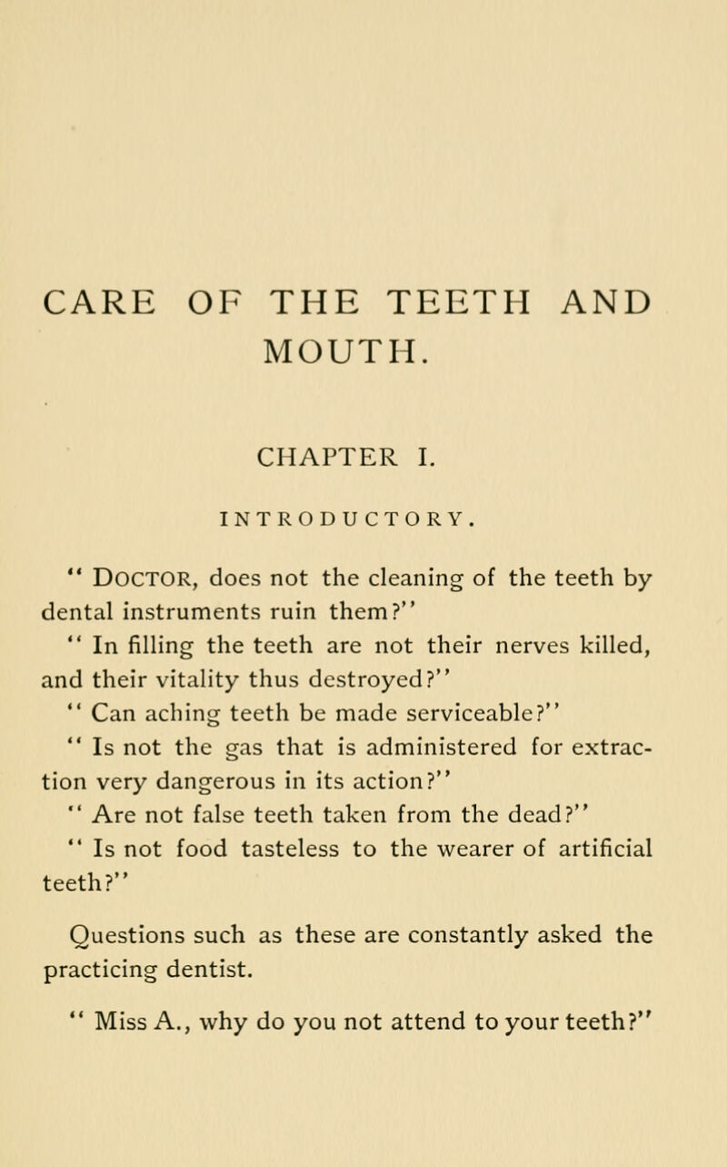 CARE OF THE TEETH AND MOUTH. CHAPTER I. INTRODUCTORY.  Doctor, does not the cleaning of the teeth by dental instruments ruin them?  In filling the teeth are not their nerves killed, and their vitality thus destroyed?  Can aching teeth be made serviceable?  Is not the gas that is administered for extrac- tion very dangerous in its action?  Are not false teeth taken from the dead?  Is not food tasteless to the wearer of artificial teeth? Questions such as these are constantly asked the practicing dentist.  Miss A., why do you not attend to your teeth?