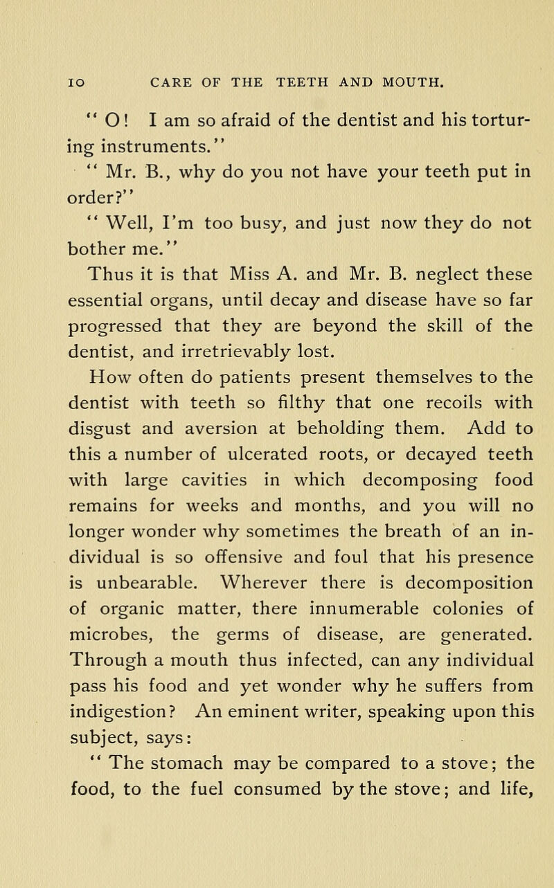  O! I am so afraid of the dentist and his tortur- ing instruments.  Mr. B., why do you not have your teeth put in order?  Well, I'm too busy, and just now they do not bother me. Thus it is that Miss A. and Mr. B. neglect these essential organs, until decay and disease have so far progressed that they are beyond the skill of the dentist, and irretrievably lost. How often do patients present themselves to the dentist with teeth so filthy that one recoils with disgust and aversion at beholding them. Add to this a number of ulcerated roots, or decayed teeth with large cavities in which decomposing food remains for weeks and months, and you will no longer wonder why sometimes the breath of an in- dividual is so offensive and foul that his presence is unbearable. Wherever there is decomposition of organic matter, there innumerable colonies of microbes, the germs of disease, are generated. Through a mouth thus infected, can any individual pass his food and yet wonder why he suffers from indigestion? An eminent writer, speaking upon this subject, says:  The stomach may be compared to a stove; the food, to the fuel consumed by the stove; and life,