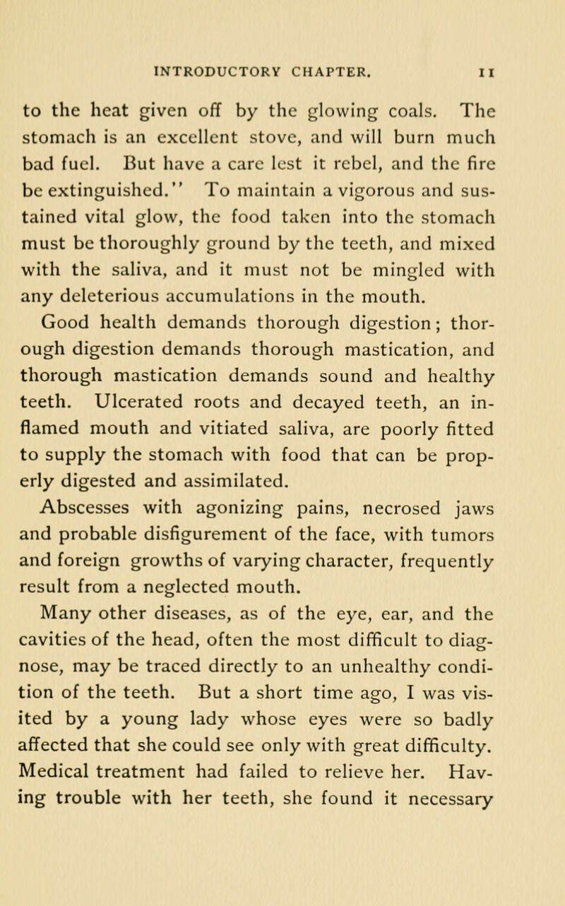 to the heat given off by the glowing coals. The stomach is an excellent stove, and will burn much bad fuel. But have a care lest it rebel, and the fire be extinguished. To maintain a vigorous and sus- tained vital glow, the food taken into the stomach must be thoroughly ground by the teeth, and mixed with the saliva, and it must not be mingled with any deleterious accumulations in the mouth. Good health demands thorough digestion; thor- ough digestion demands thorough mastication, and thorough mastication demands sound and healthy teeth. Ulcerated roots and decayed teeth, an in- flamed mouth and vitiated saliva, are poorly fitted to supply the stomach with food that can be prop- erly digested and assimilated. Abscesses with agonizing pains, necrosed jaws and probable disfigurement of the face, with tumors and foreign growths of varying character, frequently result from a neglected mouth. Many other diseases, as of the eye, ear, and the cavities of the head, often the most difficult to diag- nose, may be traced directly to an unhealthy condi- tion of the teeth. But a short time ago, I was vis- ited by a young lady whose eyes were so badly affected that she could see only with great difificulty. Medical treatment had failed to relieve her. Hav- ing trouble with her teeth, she found it necessary